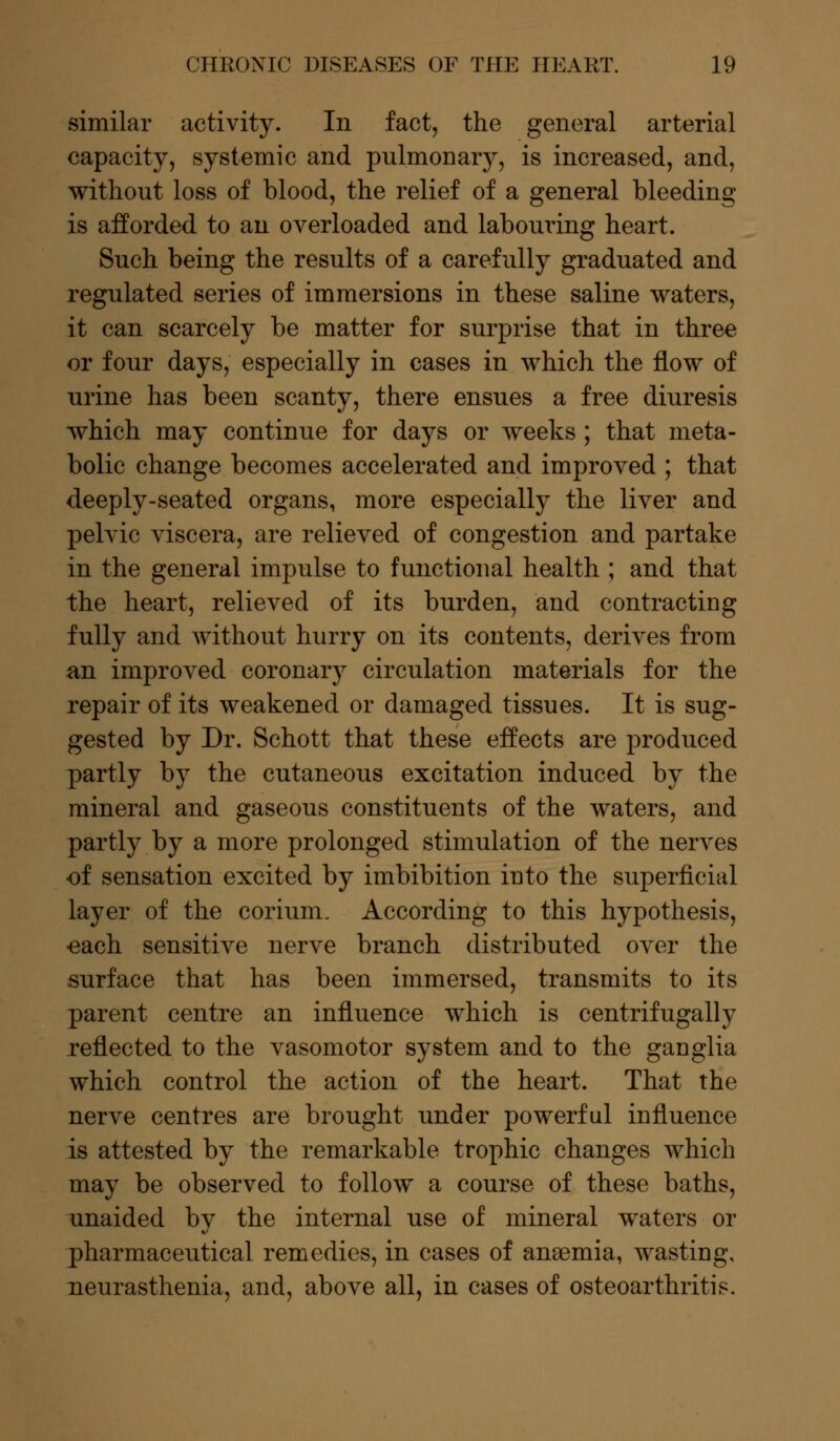 similar activity. In fact, the general arterial capacity, systemic and pulmonary, is increased, and, without loss of blood, the relief of a general bleeding is afforded to an overloaded and labouring heart. Such being the results of a carefully graduated and regulated series of immersions in these saline waters, it can scarcely be matter for surprise that in three or four days, especially in cases in which the flow of urine has been scanty, there ensues a free diuresis which may continue for days or weeks ; that meta- bolic change becomes accelerated and improved ; that deeply-seated organs, more especially the liver and pelvic viscera, are relieved of congestion and partake in the general impulse to functional health ; and that the heart, relieved of its burden, and contracting fully and without hurry on its contents, derives from an improved coronary circulation materials for the repair of its weakened or damaged tissues. It is sug- gested by Dr. Schott that these effects are produced partly by the cutaneous excitation induced by the mineral and gaseous constituents of the waters, and partly by a more prolonged stimulation of the nerves of sensation excited by imbibition into the superficial layer of the corium. According to this hypothesis, ■each sensitive nerve branch distributed over the surface that has been immersed, transmits to its parent centre an influence which is centrifugally reflected to the vasomotor system and to the ganglia which control the action of the heart. That the nerve centres are brought under powerful influence is attested by the remarkable trophic changes which may be observed to follow a course of these baths, unaided by the internal use of mineral waters or pharmaceutical remedies, in cases of ansemia, wasting, neurasthenia, and, above all, in cases of osteoarthritis.