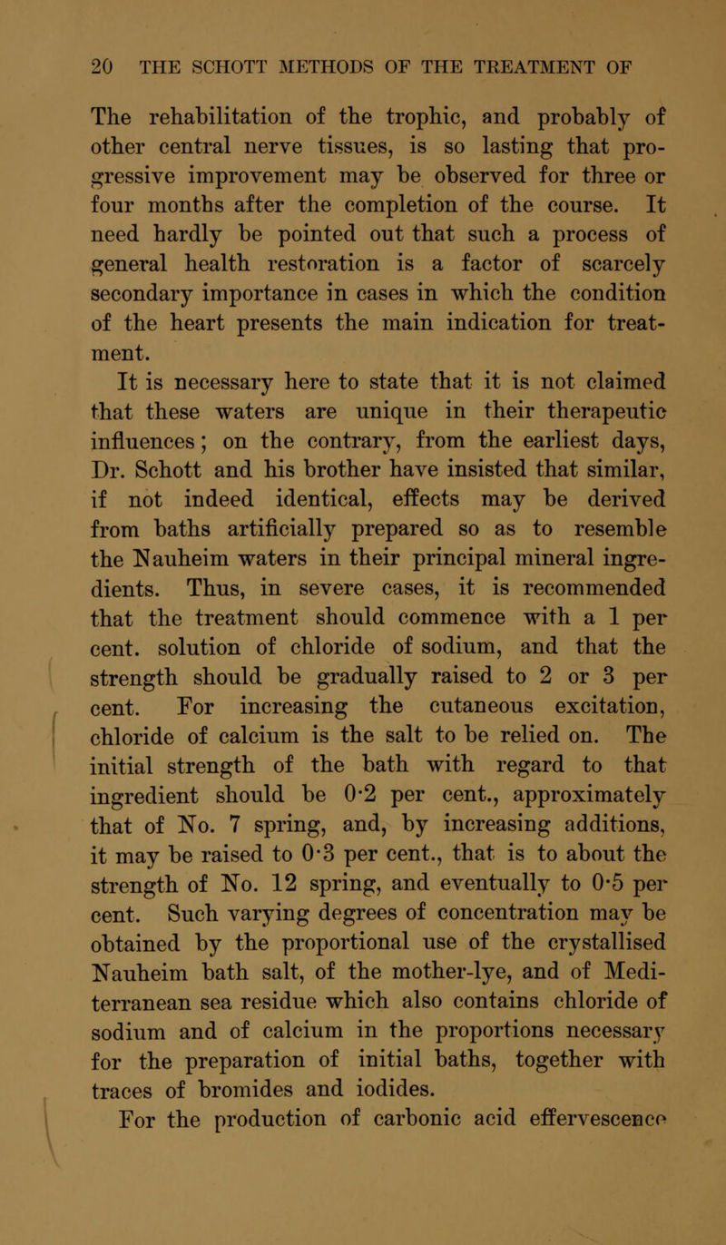 The rehabilitation of the trophic, and probably of other central nerve tissues, is so lasting that pro- gressive improvement may be observed for three or four months after the completion of the course. It need hardly be pointed out that such a process of general health restoration is a factor of scarcely secondary importance in cases in which the condition of the heart presents the main indication for treat- ment. It is necessary here to state that it is not claimed that these waters are unique in their therapeutic influences; on the contrary, from the earliest days, Dr. Schott and his brother have insisted that similar, if not indeed identical, effects may be derived from baths artificially prepared so as to resemble the Nauheim waters in their principal mineral ingre- dients. Thus, in severe cases, it is recommended that the treatment should commence with a 1 per cent, solution of chloride of sodium, and that the strength should be gradually raised to 2 or 3 per cent. For increasing the cutaneous excitation, chloride of calcium is the salt to be relied on. The initial strength of the bath with regard to that ingredient should be 0*2 per cent., approximately that of No. 7 spring, and, by increasing additions, it may be raised to 0*3 per cent., that is to about the strength of No. 12 spring, and eventually to 0*5 per cent. Such varying degrees of concentration may be obtained by the proportional use of the crystallised Nauheim bath salt, of the mother-lye, and of Medi- terranean sea residue which also contains chloride of sodium and of calcium in the proportions necessary for the preparation of initial baths, together with traces of bromides and iodides. For the production of carbonic acid effervescence