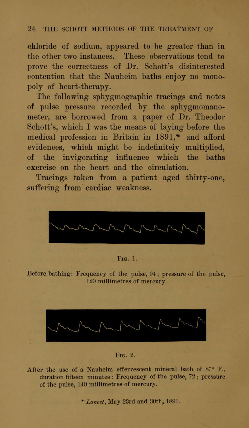 chloride of sodium, appeared to be greater than in the other two instances. These observations tend to prove the correctness of Dr. Schott's disinterested contention that the Nauheim baths enjoy no mono- poly of heart-therapy. The following sphygmographic tracings and notes of pulse pressure recorded by the sphygmomano- meter, are borrowed from a paper of Dr. Theodor Schott's, which I was the means of laying before the medical profession in Britain in 1891.* and afford evidences, which might be indefinitely multiplied, of the invigorating influence which the baths exercise on the heart and the circulation. Tracmgs taken from a patient aged thirty-one, suffering from cardiac weakness. Fig. 1. Before bathing: Frequency of the pulse, 94; pressure of the pulse, 120 millimetres of mercury. Fig. 2. After the use of a Nauheim effervescent mineral bath of 87° F.. duration fifteen minutes: Frequency of the pulse, 72; pressure of the pulse, 140 millimetres of mercury. * Lancet, May 23rd and 30th, 1891,