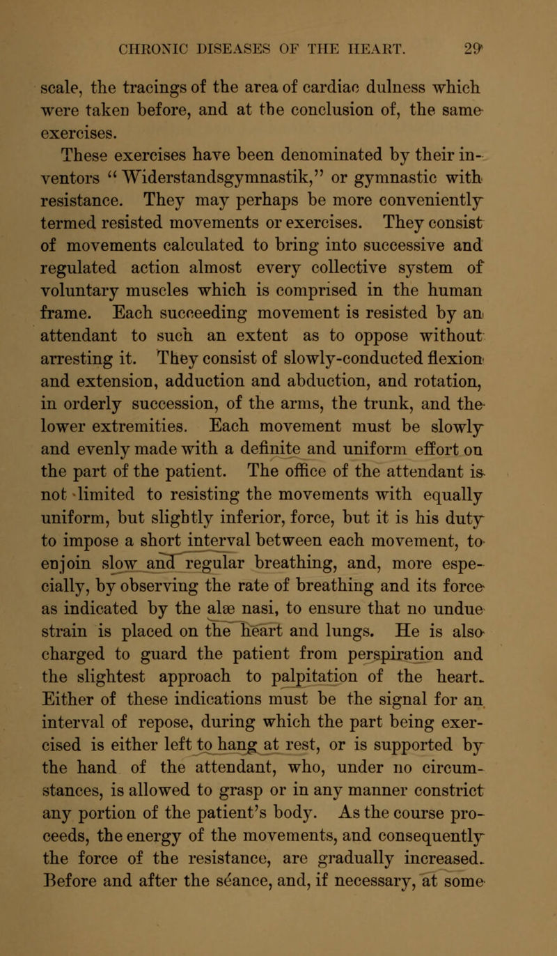 scale, the tracings of the area of cardiac dulness which were taken before, and at the conclusion of, the same exercises. These exercises have been denominated by their in- ventors  Widerstandsgymnastik, or gymnastic with resistance. They may perhaps be more conveniently termed resisted movements or exercises. They consist of movements calculated to bring into successive and regulated action almost every collective system of voluntary muscles which is comprised in the human frame. Each succeeding movement is resisted by an attendant to such an extent as to oppose without arresting it. They consist of slowly-conducted flexion and extension, adduction and abduction, and rotation, in orderly succession, of the arms, the trunk, and the* lower extremities. Each movement must be slowly and evenly made with a definite and uniform effort on the part of the patient. The office of the attendant is- not limited to resisting the movements with equally uniform, but slightly inferior, force, but it is his duty to impose a short interval between each movement, to enjoin slow and regular breathing, and, more espe- cially, by observing the rate of breathing and its force- as indicated by the alse nasi, to ensure that no undue strain is placed on the heart and lungs. He is also charged to guard the patient from perspiration and the slightest approach to palpitation of the heart. Either of these indications must be the signal for an interval of repose, during which the part being exer- cised is either left to hang at rest, or is supported by the hand of the attendant, who, under no circum- stances, is allowed to grasp or in any manner constrict any portion of the patient's body. As the course pro- ceeds, the energy of the movements, and consequently the force of the resistance, are gradually increased. Before and after the stance, and, if necessary, at some