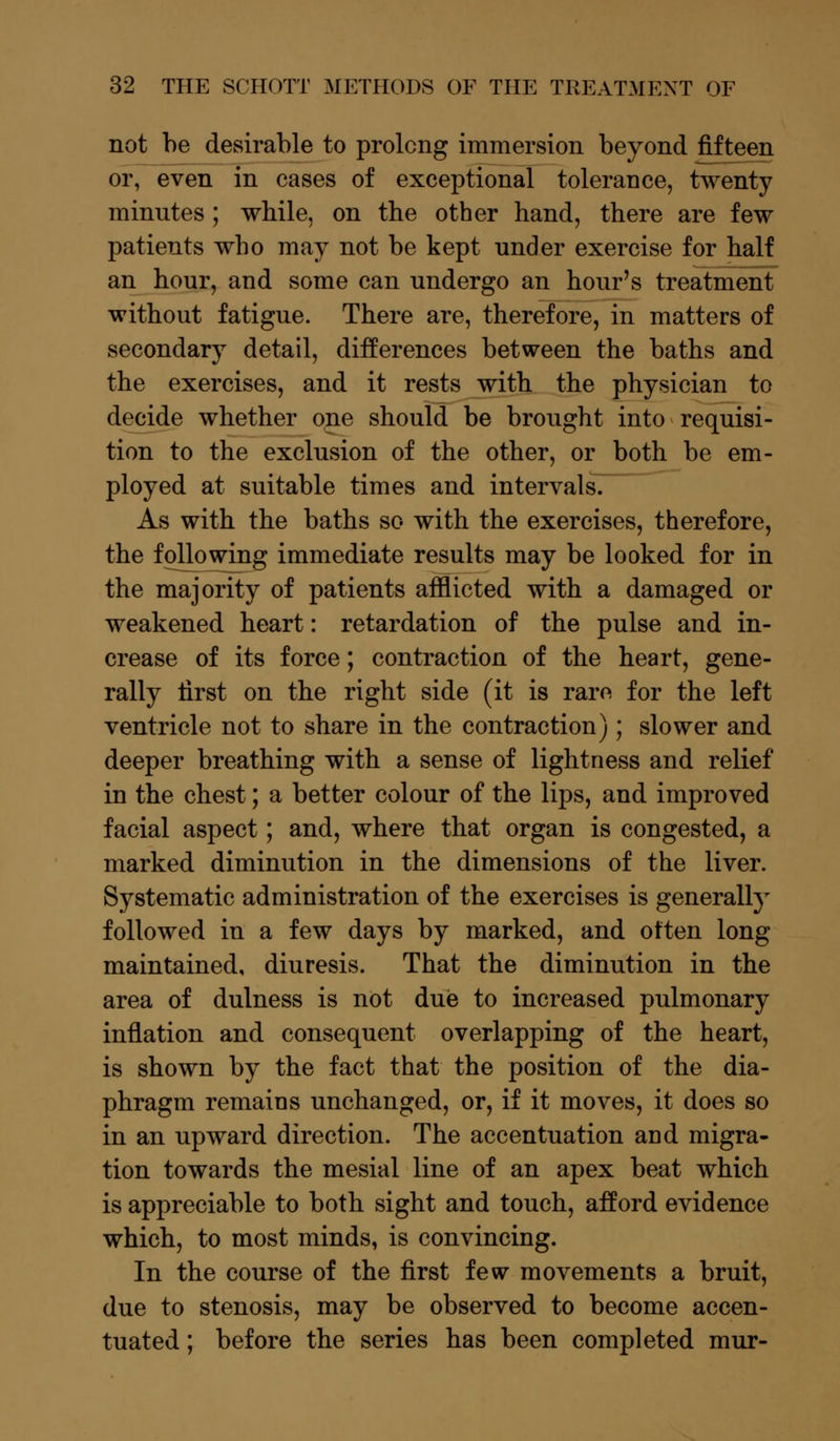 not be desirable to prolong immersion beyond fifteen or, even in cases of exceptional tolerance, twenty minntes ; while, on the other hand, there are few patients who may not be kept under exercise for half an hour, and some can undergo an hour's treatment without fatigue. There are, therefore, in matters of secondary detail, differences between the baths and the exercises, and it rests with the physician to decide whether one should be brought into requisi- tion to the exclusion of the other, or both be em- ployed at suitable times and intervalsT As with the baths so with the exercises, therefore, the following immediate results may be looked for in the majority of patients afflicted with a damaged or weakened heart: retardation of the pulse and in- crease of its force; contraction of the heart, gene- rally first on the right side (it is rare for the left ventricle not to share in the contraction); slower and deeper breathing with a sense of lightness and relief in the chest; a better colour of the lips, and improved facial aspect; and, where that organ is congested, a marked diminution in the dimensions of the liver. Systematic administration of the exercises is generally followed in a few days by marked, and often long maintained, diuresis. That the diminution in the area of dulness is not due to increased pulmonary inflation and consequent overlapping of the heart, is shown by the fact that the position of the dia- phragm remains unchanged, or, if it moves, it does so in an upward direction. The accentuation and migra- tion towards the mesial line of an apex beat which is appreciable to both sight and touch, afford evidence which, to most minds, is convincing. In the course of the first few movements a bruit, due to stenosis, may be observed to become accen- tuated ; before the series has been completed mur-