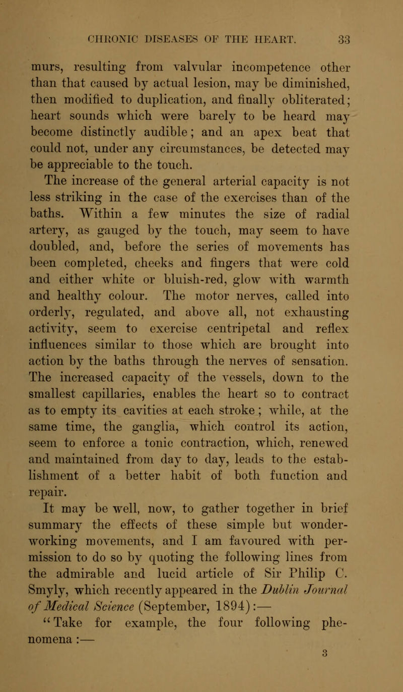 murs, resulting from valvular incompetence other than that caused by actual lesion, may be diminished, then modified to duplication, and finally obliterated; heart sounds which were barely to be heard may become distinctly audible; and an apex beat that could not, under any circumstances, be detected may be appreciable to the touch. The increase of the general arterial capacity is not less striking in the case of the exercises than of the baths. Within a few minutes the size of radial artery, as gauged by the touch, may seem to have doubled, and, before the series of movements has been completed, cheeks and fingers that were cold and either white or bluish-red, glow with warmth and healthy colour. The motor nerves, called into orderly, regulated, and above all, not exhausting activity, seem to exercise centripetal and reflex influences similar to those which are brought into action by the baths through the nerves of sensation. The increased capacity of the vessels, clown to the smallest capillaries, enables the heart so to contract as to empty its cavities at each stroke; while, at the same time, the ganglia, which control its action, seem to enforce a tonic contraction, which, renewed and maintained from day to day, leads to the estab- lishment of a better habit of both function and repair. It may be well, now, to gather together in brief summary the effects of these simple but wonder- working movements, and I am favoured with per- mission to do so by quoting the following lines from the admirable and lucid article of Sir Philip C. Smyly, which recently appeared in the Dublin Journal of Medical Science (September, 1894):— Take for example, the four following phe- nomena :— 3