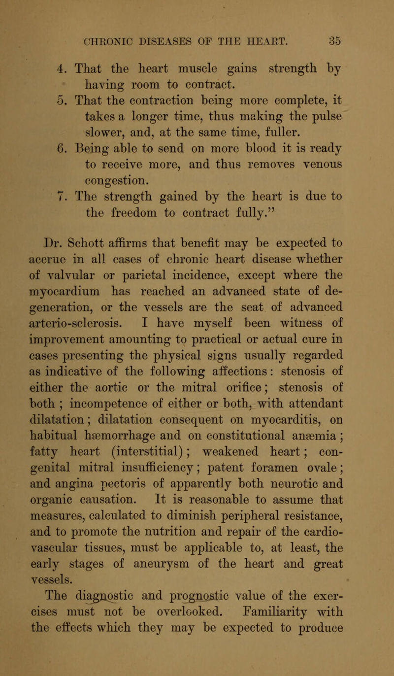 4. That the heart muscle gains strength by having room to contract. 5. That the contraction being more complete, it takes a longer time, thus making the pulse slower, and, at the same time, fuller. 6. Being able to send on more blood it is ready to receive more, and thus removes venous congestion. 7. The strength gained by the heart is due to the freedom to contract fully. Dr. Schott affirms that benefit may be expected to accrue in all cases of chronic heart disease whether of valvular or parietal incidence, except where the myocardium has reached an advanced state of de- generation, or the vessels are the seat of advanced arterio-sclerosis. I have myself been witness of improvement amounting to practical or actual cure in cases presenting the physical signs usually regarded as indicative of the following affections: stenosis of either the aortic or the mitral orifice; stenosis of both ; incompetence of either or both, with attendant dilatation; dilatation consequent on myocarditis, on habitual haemorrhage and on constitutional aneemia ; fatty heart (interstitial); weakened heart; con- genital mitral insufficiency; patent foramen ovale; and angina pectoris of apparently both neurotic and organic causation. It is reasonable to assume that measures, calculated to diminish peripheral resistance, and to promote the nutrition and repair of the cardio- vascular tissues, must be applicable to, at least, the early stages of aneurysm of the heart and great vessels. The diagnostic and prognostic value of the exer- cises must not be overlooked. Familiarity with the effects which they may be expected to produce