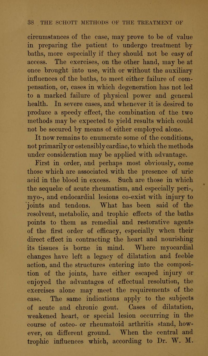 circumstances of the case, may prove to be of value in preparing the patient to undergo treatment by baths, more especially if they should not be easy of access. The exercises, on the other hand, may be at once brought into use, with or without the auxiliary influences of the baths, to meet either failure of com- pensation, or, cases in which degeneration has not led to a marked failure of physical power and general health. In severe cases, and whenever it is desired to produce a speedy effect, the combination of the two methods may be expected to yield results which could not be secured by means of either employed alone. It now remains to enumerate some of the conditions, not primarily or ostensibly cardiac, to which the methods under consideration may be applied with advantage. First in order, and perhaps most obviously, come those which are associated with the presence of uric acid in the blood in excess. Such are those in which the sequelee of acute rheumatism, and especially peri-, myo-, and endocardial lesions co-exist with injury to joints and tendons. What has been said of the resolvent, metabolic, and trophic effects of the baths points to them as remedial and restorative agents of the first order of efficacy, especially when their direct effect in contracting the heart and nourishing its tissues is borne in mind. Where myocardial changes have left a legacy of dilatation and feeble action, and the structures entering into the composi- tion of the joints, have either escaped injury or enjoyed the advantages of effectual resolution, the exercises alone may meet the requirements of the case. The same indications apply to the subjects of acute and chronic gout. Cases of dilatation, weakened heart, or special lesion occurring in the course of osteo- or rheumatoid arthritis stand, how- ever, on different ground. When the central and trophic influences which, according to Dr. W. M.