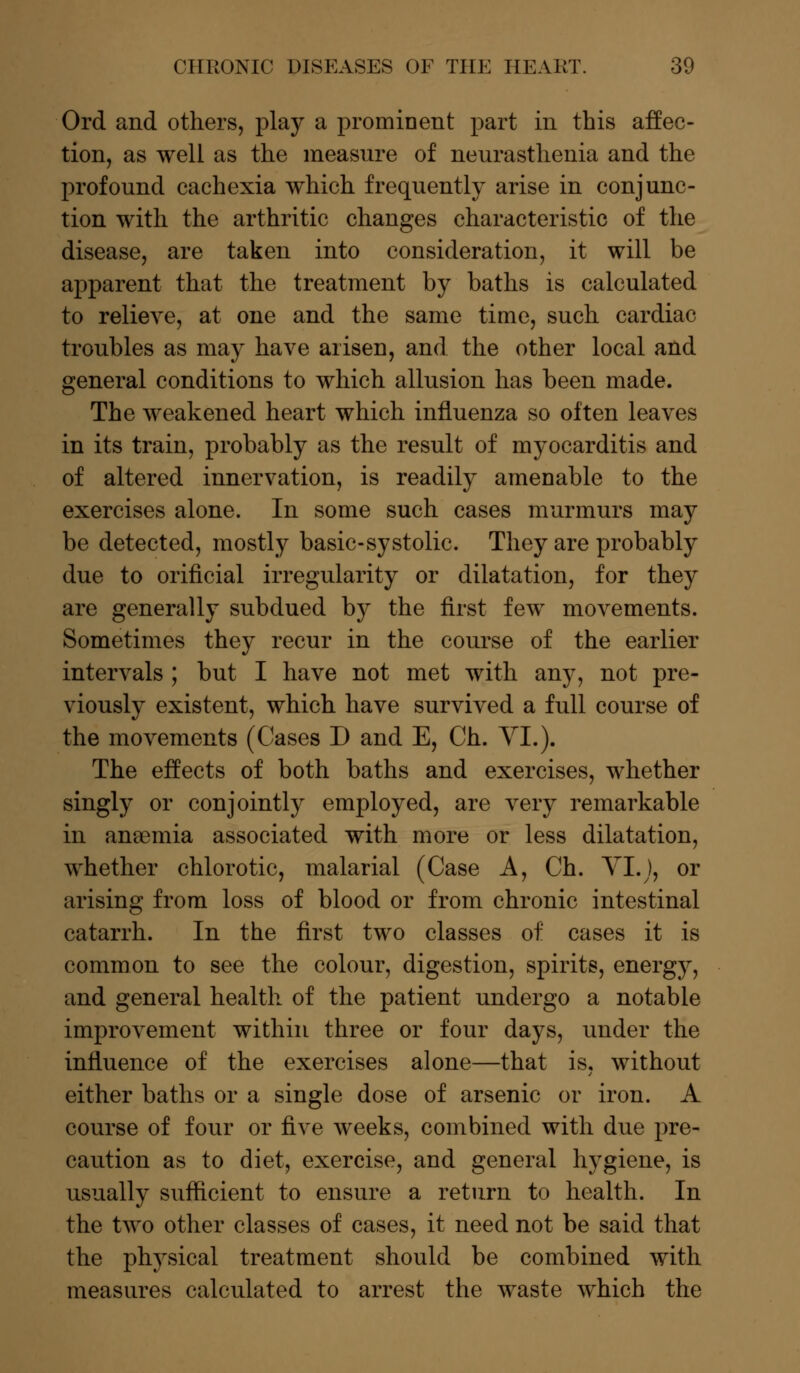 Ord and others, play a prominent part in this affec- tion, as well as the measure of neurasthenia and the profound cachexia which frequently arise in conjunc- tion with the arthritic changes characteristic of the disease, are taken into consideration, it will be apparent that the treatment by baths is calculated to relieve, at one and the same time, such cardiac troubles as may have arisen, and the other local and general conditions to which allusion has been made. The weakened heart which influenza so often leaves in its train, probably as the result of myocarditis and of altered innervation, is readily amenable to the exercises alone. In some such cases murmurs may be detected, mostly basic-systolic. They are probably due to oriflcial irregularity or dilatation, for they are generally subdued by the first few movements. Sometimes they recur in the course of the earlier intervals ; but I have not met with any, not pre- viously existent, which have survived a full course of the movements (Cases D and E, Ch. VI.). The effects of both baths and exercises, whether singly or conjointly employed, are very remarkable in ansemia associated with more or less dilatation, whether chlorotic, malarial (Case A, Ch. VI.J, or arising from loss of blood or from chronic intestinal catarrh. In the first two classes of cases it is common to see the colour, digestion, spirits, energy, and general health of the patient undergo a notable improvement within three or four days, under the influence of the exercises alone—that is, without either baths or a single dose of arsenic or iron. A course of four or five weeks, combined with due pre- caution as to diet, exercise, and general hygiene, is usually sufficient to ensure a return to health. In the two other classes of cases, it need not be said that the physical treatment should be combined with measures calculated to arrest the waste which the