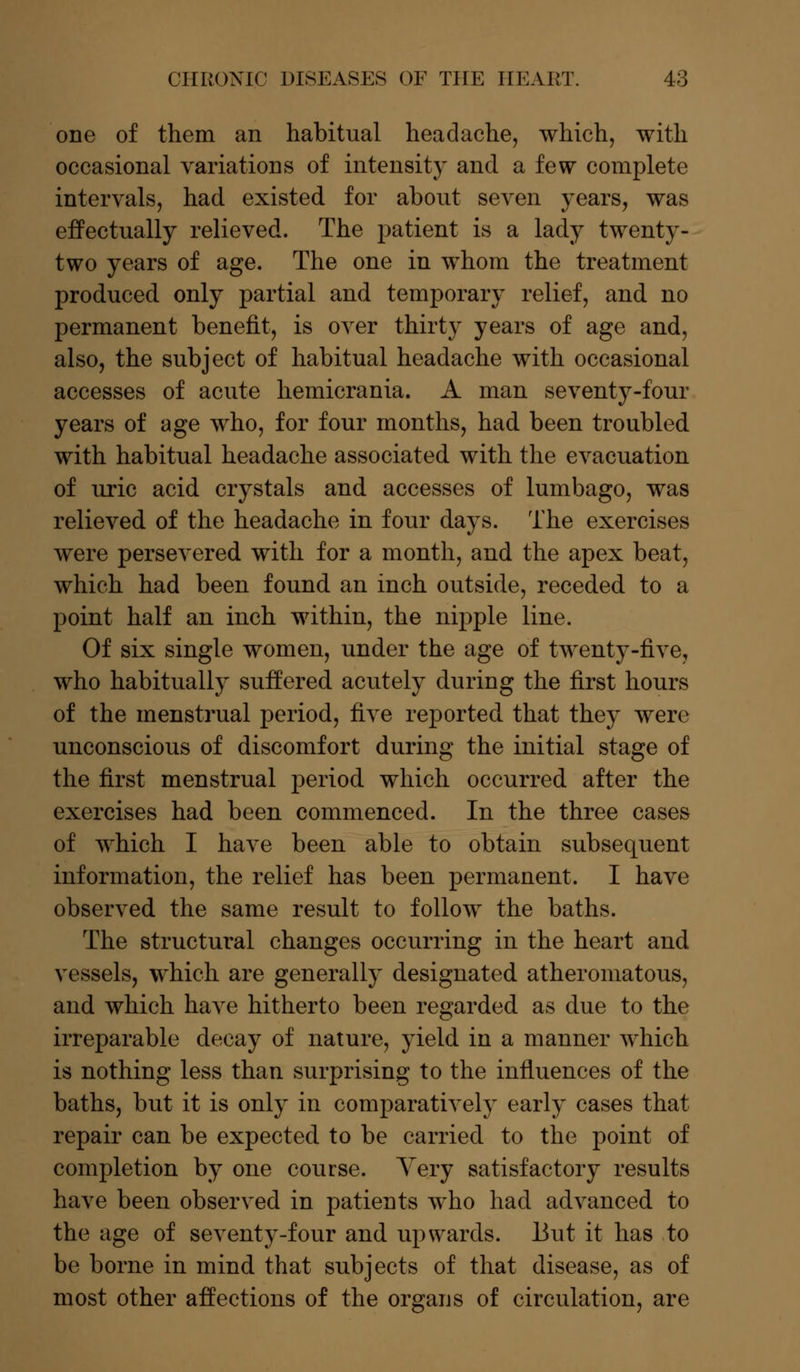 one of them an habitual headache, which, with occasional variations of intensity and a few complete intervals, had existed for about seven years, was effectually relieved. The patient is a lady twenty- two years of age. The one in whom the treatment produced only partial and temporary relief, and no permanent benefit, is over thirty years of age and, also, the subject of habitual headache with occasional accesses of acute hemicrania. A man seventy-four years of age who, for four months, had been troubled with habitual headache associated with the evacuation of uric acid crystals and accesses of lumbago, was relieved of the headache in four days. The exercises were persevered with for a month, and the apex beat, which had been found an inch outside, receded to a point half an inch within, the nipple line. Of six single women, under the age of twenty-five, who habitually suffered acutely during the first hours of the menstrual period, five reported that they were unconscious of discomfort during the initial stage of the first menstrual period which occurred after the exercises had been commenced. In the three cases of which I have been able to obtain subsequent information, the relief has been permanent. I have observed the same result to follow the baths. The structural changes occurring in the heart and vessels, which are generally designated atheromatous, and which have hitherto been regarded as due to the irreparable decay of nature, yield in a manner which is nothing less than surprising to the influences of the baths, but it is only in comparatively early cases that repair can be expected to be carried to the point of completion by one course. Yery satisfactory results have been observed in patients who had advanced to the age of seventy-four and upwards. But it has to be borne in mind that subjects of that disease, as of most other affections of the organs of circulation, are