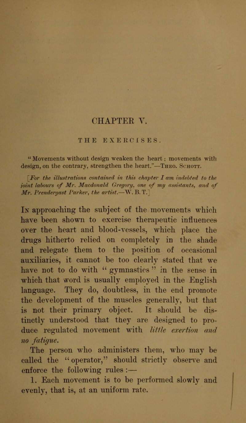 CHAPTER V. THE EXERCISES.  Movements without design weaken the heart; movements with design, on the contrary, strengthen the heart.—Theo. Schott. [For the illustrations contained in this chapter I am indebted to the joint labours of Mr. Macdonald Gregory, one of my assistants, and of Mr. Prendergast Parker, the artist.—W. B. T.] In approaching the subject of the movements which have been shown to exercise therapeutic influences over the heart and blood-vessels, which place the drugs hitherto relied on completely in the shade and relegate them to the position of occasional auxiliaries, it cannot be too clearly stated that we have not to do with  gymnastics  in the sense in which that word is usually employed in the English language. They do, doubtless, in the end promote the development of the muscles generally, but that is not their primary object. It should be dis- tinctly understood that they are designed to pro- duce regulated movement with little exertion and no fatigue. The person who administers them, who may be called the  operator, should strictly observe and enforce the following rules :— 1. Each movement is to be performed slowly and evenly, that is, at an uniform rate.