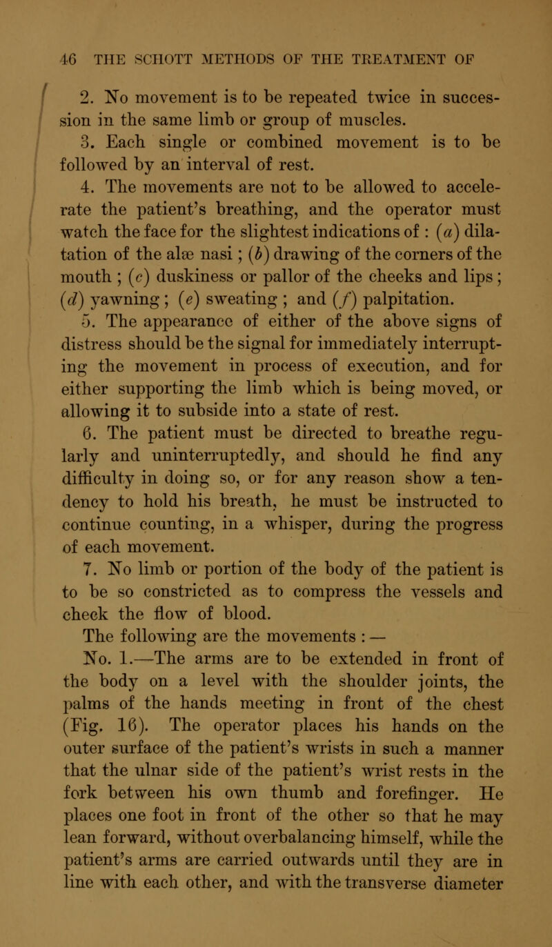 2. No movement is to be repeated twice in succes- sion in the same limb or group of muscles. 3. Each single or combined movement is to be followed by an interval of rest. 4. The movements are not to be allowed to accele- rate the patient's breathing, and the operator must watch the face for the slightest indications of : (a) dila- tation of the ala3 nasi; (b) drawing of the corners of the mouth ; (c) duskiness or pallor of the cheeks and lips; (d) yawning ; (e) sweating ; and (/) palpitation. 5. The appearance of either of the above signs of distress should be the signal for immediately interrupt- ing the movement in process of execution, and for either supporting the limb which is being moved, or allowing it to subside into a state of rest. 6. The patient must be directed to breathe regu- larly and uninterrupted^, and should he find any difficulty in doing so, or for any reason show a ten- dency to hold his breath, he must be instructed to continue counting, in a whisper, during the progress of each movement. 7. No limb or portion of the body of the patient is to be so constricted as to compress the vessels and check the flow of blood. The following are the movements : — No. 1.—The arms are to be extended in front of the body on a level with the shoulder joints, the palms of the hands meeting in front of the chest (Fig. 16). The operator places his hands on the outer surface of the patient's wrists in such a manner that the ulnar side of the patient's wrist rests in the fork between his own thumb and forefinger. He places one foot in front of the other so that he may lean forward, without overbalancing himself, while the patient's arms are carried outwards until they are in line with each other, and with the transverse diameter