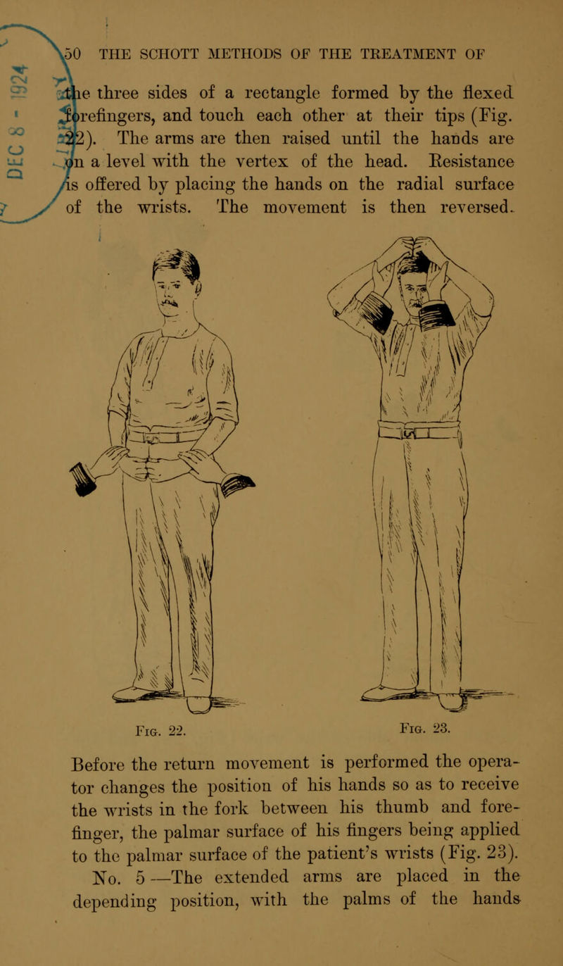 ie three sides of a rectangle formed by the flexed >refingers, and touch each other at their tips (Fig. ;). The arms are then raised until the hands are [n a level with the vertex of the head. Eesistance is offered by placing the hands on the radial surface of the wrists. The movement is then reversed. Fig. 22. www Fig. 23. Before the return movement is performed the opera- tor changes the position of his hands so as to receive the wrists in the fork between his thumb and fore- finger, the palmar surface of his fingers being applied to the palmar surface of the patient's wrists (Fig. 23). No. 5 —The extended arms are placed in the depending position, with the palms of the hands