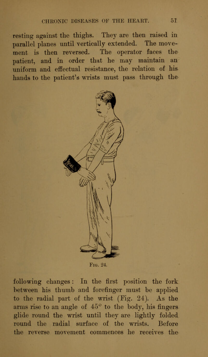 resting against the thighs. They are then raised in parallel planes nntil vertically extended. The move- ment is then reversed. The operator faces the patient, and in order that he may maintain an uniform and effectual resistance, the relation of his hands to the patient's wrists must pass through the Fig. '24. following changes: In the first position the fork between his thumb and forefinger must be applied to the radial part of the wrist (Fig. 24). As the arms rise to an angle of 45° to the body, his fingers glide round the wrist until they are lightly folded round the radial surface of the wrists. Before the reverse movement commences he receives the