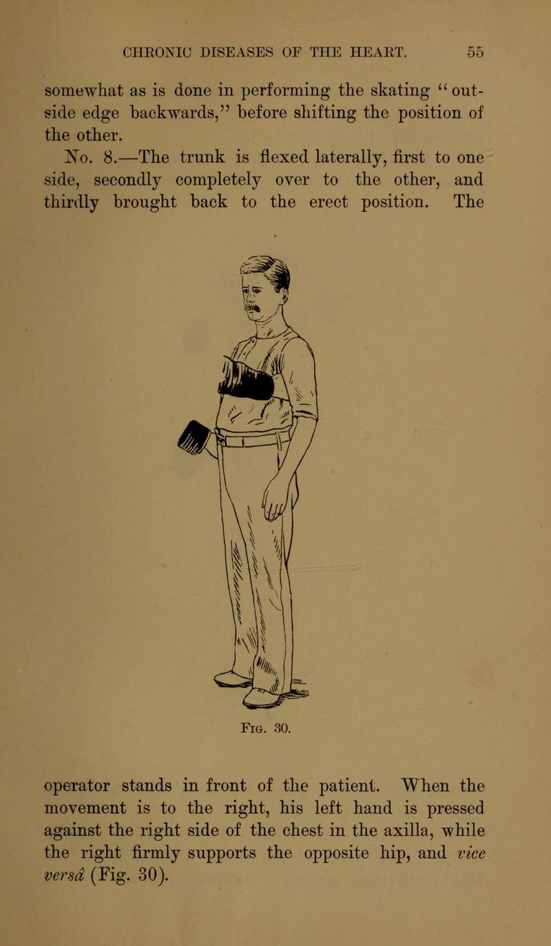 somewhat as is done in performing the skating  out- side edge backwards, before shifting the position of the other. ~No. 8.—The trunk is flexed laterally, first to one side, secondly completely over to the other, and thirdly brought back to the erect position. The Fig. 30. operator stands in front of the patient. When the movement is to the right, his left hand is pressed against the right side of the chest in the axilla, while the right firmly supports the opposite hip, and vice versa (Fig. 30).