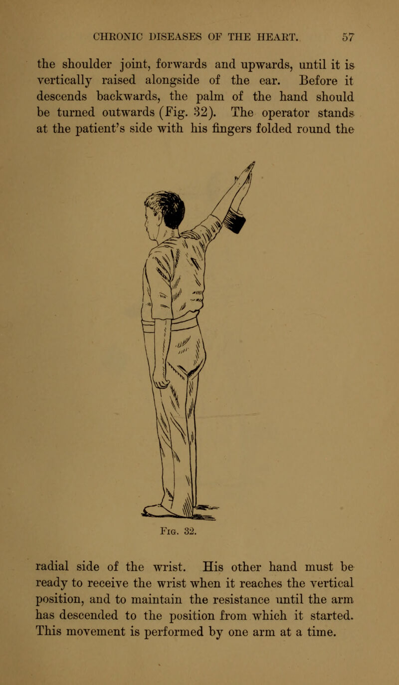 the shoulder joint, forwards and upwards, until it is vertically raised alongside of the ear. Before it descends backwards, the palm of the hand should be turned outwards (Fig. 32). The operator stands at the patient's side with his fingers folded round the Fig. 32. radial side of the wrist. His other hand must be ready to receive the wrist when it reaches the vertical position, and to maintain the resistance until the arm has descended to the position from which it started. This movement is performed by one arm at a time.