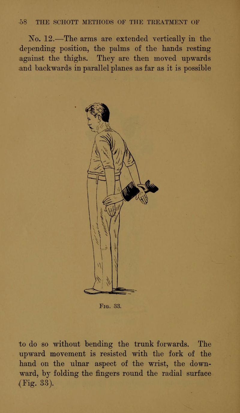 IN'o. 12.—The arms are extended vertically in the depending position, the palms of the hands resting against the thighs. They are then moved upwards and backwards in parallel planes as far as it is possible Fig. 33. to do so without bending the trunk forwards. The upward movement is resisted with the fork of the hand on the ulnar aspect of the wrist, the down- ward, by folding the fingers round the radial surface (Fig. 33).