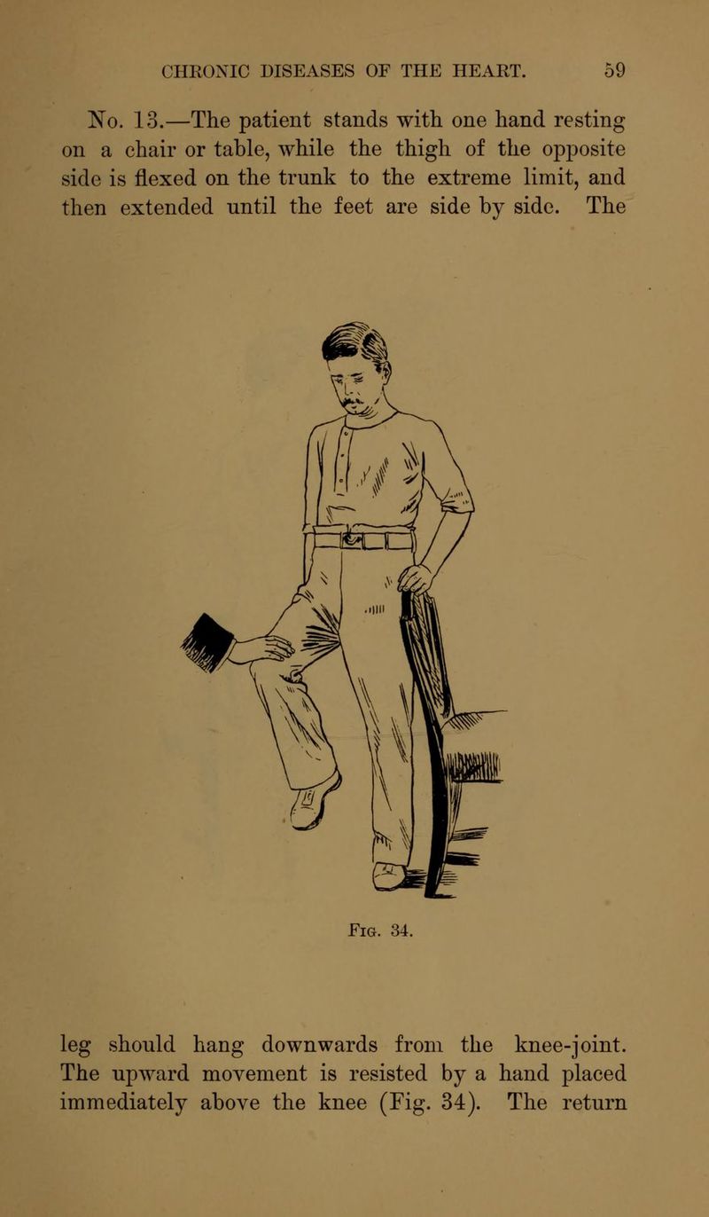 No. 13.—The patient stands with one hand resting on a chair or table, while the thigh of the opposite side is flexed on the trunk to the extreme limit, and then extended until the feet are side by side. The Fig. 34. leg should hang downwards from the knee-joint. The upward movement is resisted by a hand placed immediately above the knee (Fig. 34). The return