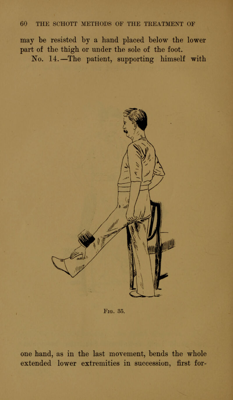 may be resisted by a hand placed below the lower part of the thigh or under the sole of the foot. No. 14.—The patient, supporting himself with Fig. 35. one hand, as in the last movement, bends the whole extended lower extremities in succession, first for-