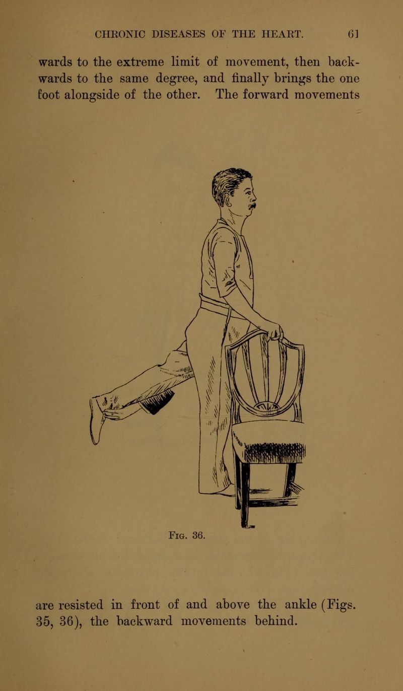 wards to the extreme limit of movement, then back- wards to the same degree, and finally brings the one foot alongside of the other. The forward movements Fig. 36. are resisted in front of and above the ankle (Figs. 35, 36), the backward movements behind.