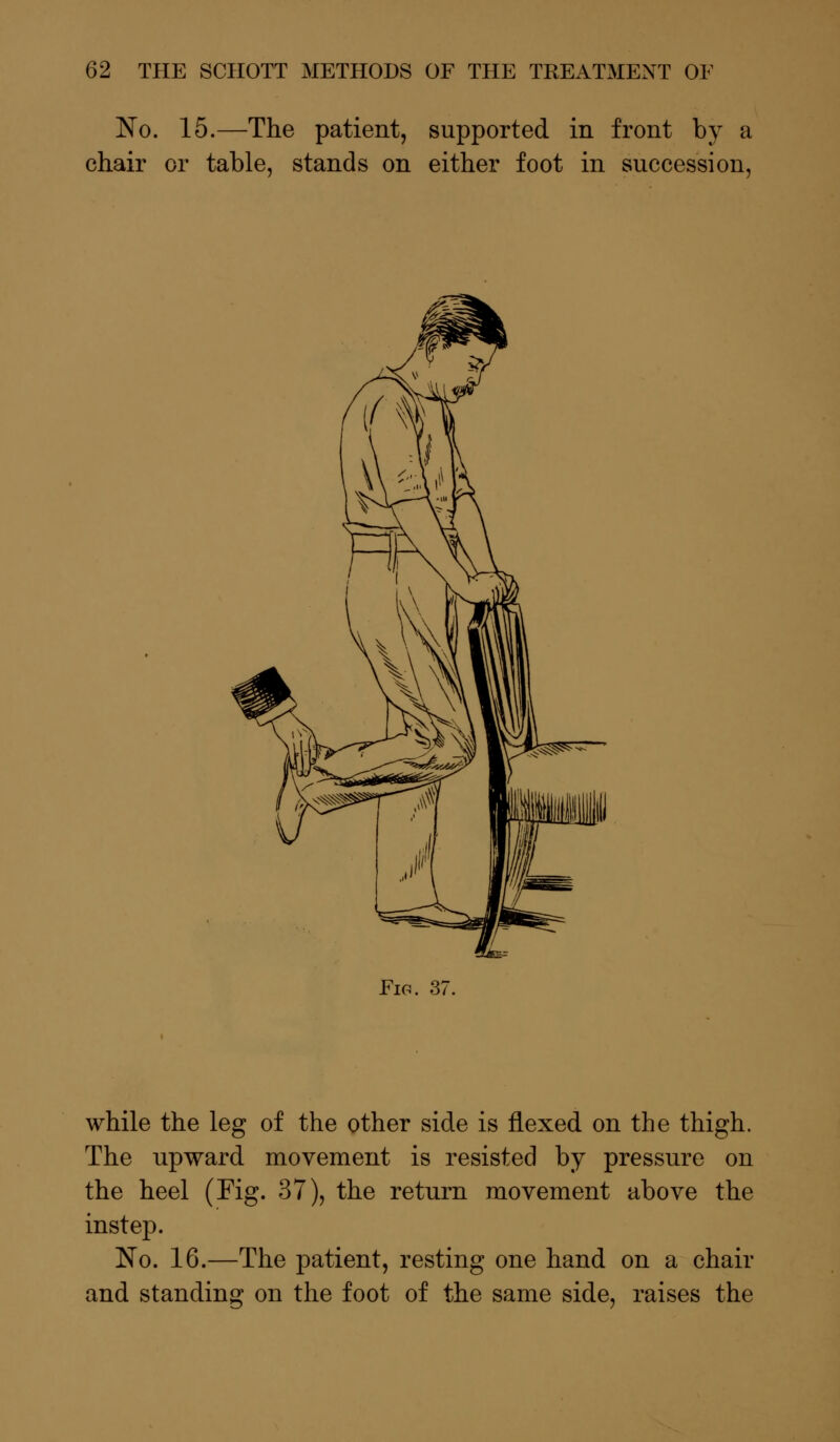 No. 15.—The patient, supported in front by a chair or table, stands on either foot in succession, Fir. 37 while the leg of the other side is flexed on the thigh. The upward movement is resisted by pressure on the heel (Fig. 37), the return movement above the instep. No. 16.—The patient, resting one hand on a chair and standing on the foot of the same side, raises the