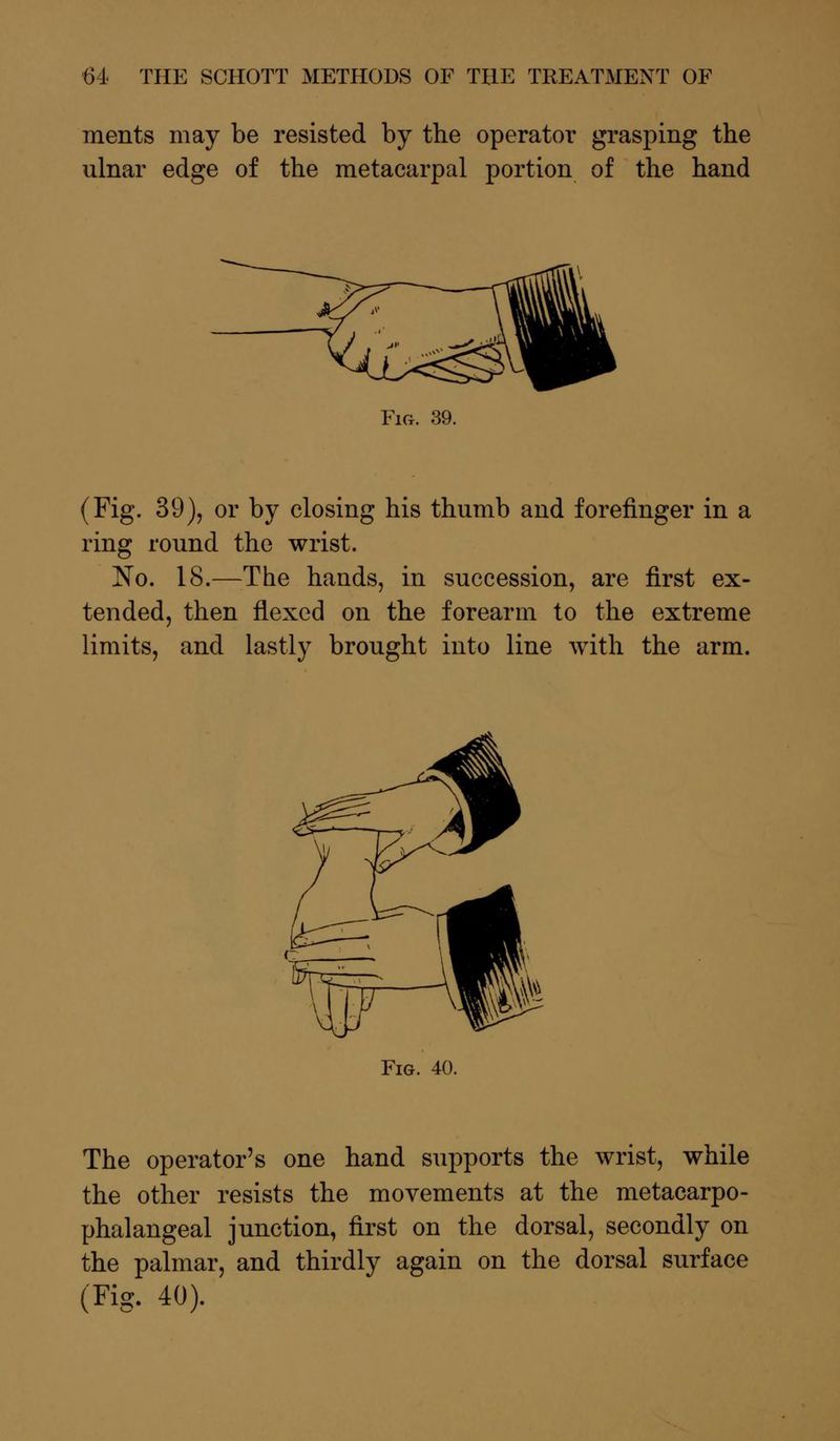 ments may be resisted by the operator grasping the ulnar edge of the metacarpal portion of the hand Fig. 39. (Fig. 39), or by closing his thumb and forefinger in a ring round the wrist. No. 18.—The hands, in succession, are first ex- tended, then flexed on the forearm to the extreme limits, and lastly brought into line with the arm. Fig. 40. The operator's one hand supports the wrist, while the other resists the movements at the metacarpo- phalangeal junction, first on the dorsal, secondly on the palmar, and thirdly again on the dorsal surface (Fig. 40).