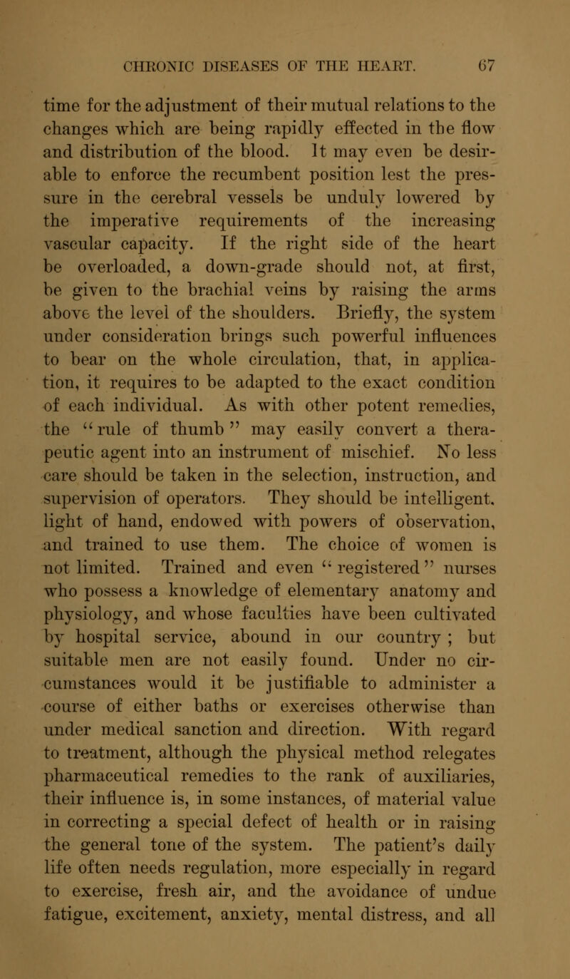 time for the adjustment of their mutual relations to the changes which are being rapidly effected in the flow and distribution of the blood. It may even be desir- able to enforce the recumbent position lest the pres- sure in the cerebral vessels be unduly lowered by the imperative requirements of the increasing vascular capacity. If the right side of the heart be overloaded, a down-grade should not, at first, be given to the brachial veins by raising the arms above the level of the shoulders. Briefly, the system under consideration brings such powerful influences to bear on the whole circulation, that, in applica- tion, it requires to be adapted to the exact condition of each individual. As with other potent remedies, the  rule of thumb  may easily convert a thera- peutic agent into an instrument of mischief. No less care should be taken in the selection, instruction, and supervision of operators. They should be intelligent, light of hand, endowed with powers of observation, and trained to use them. The choice of women is not limited. Trained and even registered nurses who possess a knowledge of elementary anatomy and physiology, and whose faculties have been cultivated by hospital service, abound in our country ; but suitable men are not easily found. Under no cir- cumstances would it be justifiable to administer a course of either baths or exercises otherwise than under medical sanction and direction. With regard to treatment, although the physical method relegates pharmaceutical remedies to the rank of auxiliaries, their influence is, in some instances, of material value in correcting a special defect of health or in raising the general tone of the system. The patient's daily life often needs regulation, more especially in regard to exercise, fresh air, and the avoidance of undue fatigue, excitement, anxiety, mental distress, and all