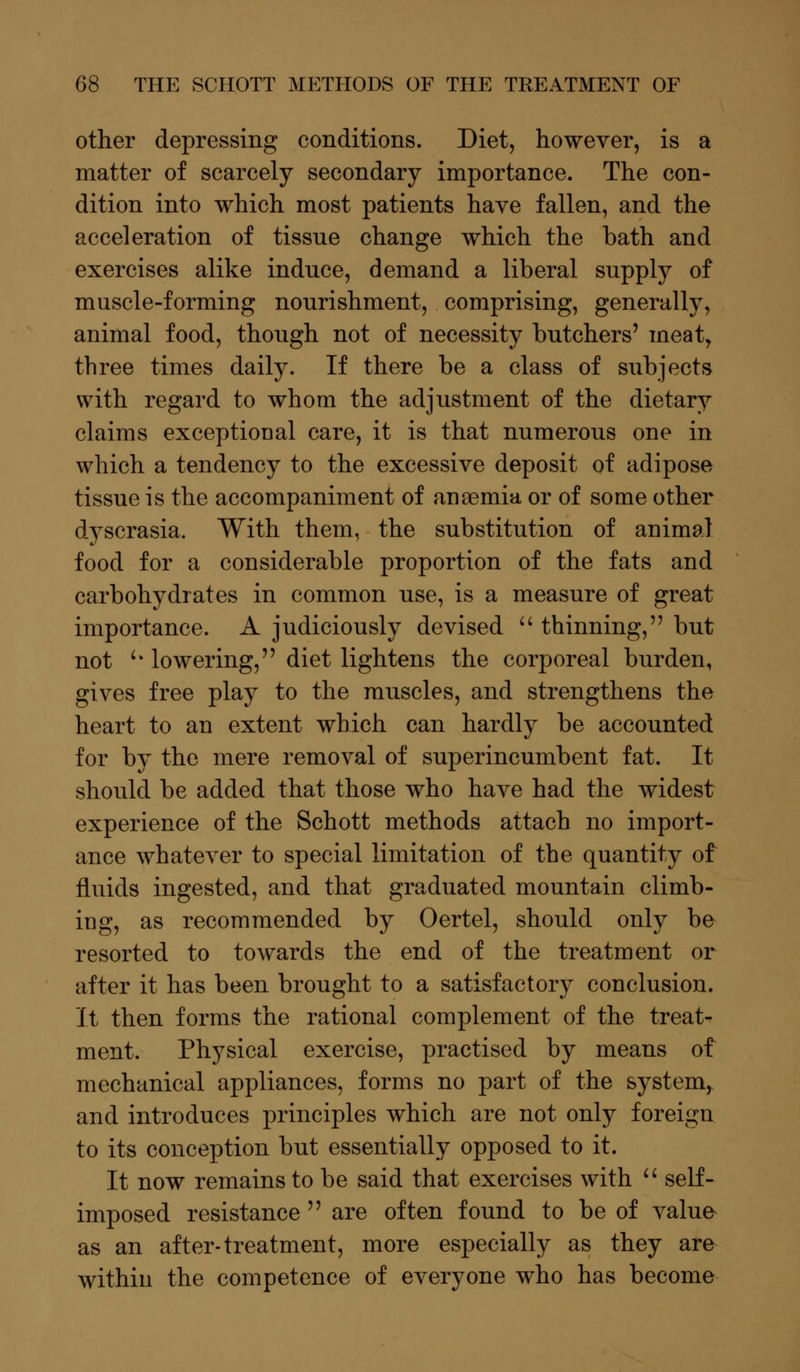 other depressing conditions. Diet, however, is a matter of scarcely secondary importance. The con- dition into which most patients have fallen, and the acceleration of tissue change which the bath and exercises alike induce, demand a liberal supply of muscle-forming nourishment, comprising, generally, animal food, though not of necessity butchers' meat, three times daily. If there be a class of subjects with regard to whom the adjustment of the dietary claims exceptional care, it is that numerous one in which a tendency to the excessive deposit of adipose tissue is the accompaniment of anaemia or of some other dyscrasia. With them, the substitution of animal food for a considerable proportion of the fats and carbohydrates in common use, is a measure of great importance. A judiciously devised  thinning, but not '• lowering, diet lightens the corporeal burden, gives free play to the muscles, and strengthens the heart to an extent which can hardly be accounted for by the mere removal of superincumbent fat. It should be added that those who have had the widest experience of the Schott methods attach no import- ance whatever to special limitation of the quantity of fluids ingested, and that graduated mountain climb- ing, as recommended by Oertel, should only be resorted to towards the end of the treatment or after it has been brought to a satisfactory conclusion. It then forms the rational complement of the treat- ment. Physical exercise, practised by means of mechanical appliances, forms no part of the system,, and introduces principles which are not only foreign to its conception but essentially opposed to it. It now remains to be said that exercises with  self- imposed resistance are often found to be of value as an after-treatment, more especially as they are within the competence of everyone who has become