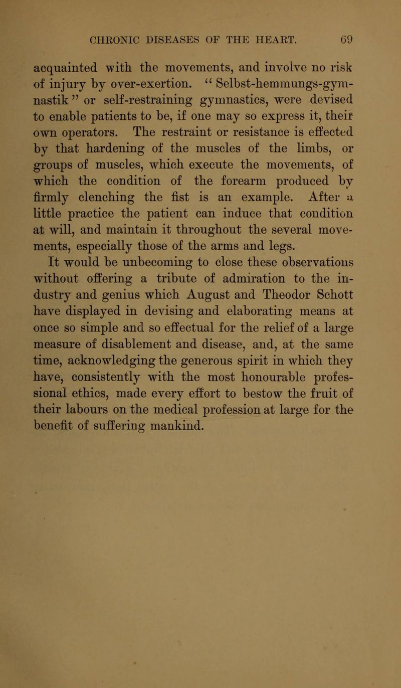 acquainted with the movements, and involve no risk of injury by over-exertion.  Selbst-hemmungs-gym- nastik  or self-restraining gymnastics, were devised to enable patients to be, if one may so express it, their own operators. The restraint or resistance is effected by that hardening of the muscles of the limbs, or groups of muscles, which execute the movements, of which the condition of the forearm produced by firmly clenching the fist is an example. After u little practice the patient can induce that condition at will, and maintain it throughout the several move- ments, especially those of the arms and legs. It would be unbecoming to close these observations without offering a tribute of admiration to the in- dustry and genius which August and Theodor Schott have displayed in devising and elaborating means at once so simple and so effectual for the relief of a large measure of disablement and disease, and, at the same time, acknowledging the generous spirit in which they have, consistently with the most honourable profes- sional ethics, made every effort to bestow the fruit of their labours on the medical profession at large for the benefit of suffering mankind.
