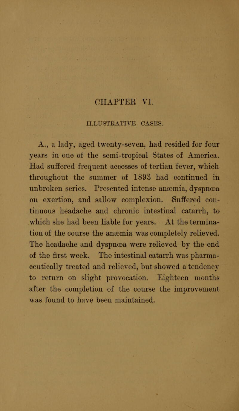CHAPTEK VI. ILLUSTRATIVE CASES. A., a lady, aged twenty-seven, had resided for four years in one of the semi-tropical States of America. Had suffered frequent accesses of tertian fever, which throughout the summer of 1893 had continued in unbroken series. Presented intense anaemia, dyspnoea on exertion, and sallow complexion. Suffered con- tinuous headache and chronic intestinal catarrh, to which she had been liable for years. At the termina- tion of the course the anaemia was completely relieved. The headache and dyspnoea were relieved by the end of the first week. The intestinal catarrh was pharma- ceutically treated and relieved, but showed a tendency to return on slight provocation. Eighteen months after the completion of the course the improvement was found to have been maintained.