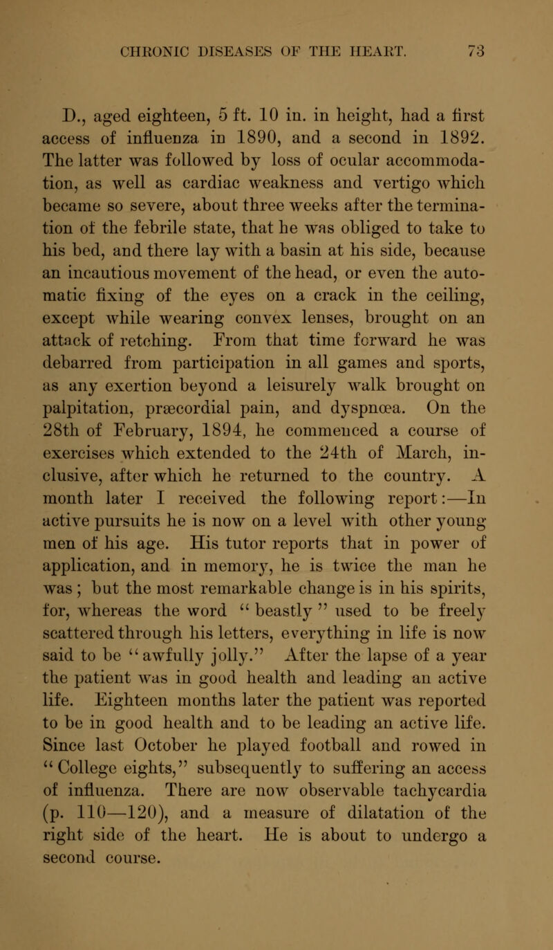 D., aged eighteen, 5 ft. 10 in. in height, had a first access of influenza in 1890, and a second in 1892. The latter was followed by loss of ocular accommoda- tion, as well as cardiac weakness and vertigo which became so severe, about three weeks after the termina- tion of the febrile state, that he was obliged to take to his bed, and there lay with a basin at his side, because an incautious movement of the head, or even the auto- matic fixing of the eyes on a crack in the ceiling, except while wearing convex lenses, brought on an attack of retching. From that time forward he was debarred from participation in all games and sports, as any exertion beyond a leisurely walk brought on palpitation, precordial pain, and dyspnoea. On the 28th of February, 1894, he commenced a course of exercises which extended to the 24th of March, in- clusive, after which he returned to the country. A month later I received the following report:—In active pursuits he is now on a level with other young men of his age. His tutor reports that in power of application, and in memory, he is twice the man he was ; but the most remarkable change is in his spirits, for, whereas the word  beastly  used to be freely scattered through his letters, everything in life is now said to be  awfully jolly. After the lapse of a year the patient was in good health and leading an active life. Eighteen months later the patient was reported to be in good health and to be leading an active life. Since last October he played football and rowed in  College eights, subsequently to suffering an access of influenza. There are now observable tachycardia (p. 110—120), and a measure of dilatation of the right side of the heart. He is about to undergo a second course.