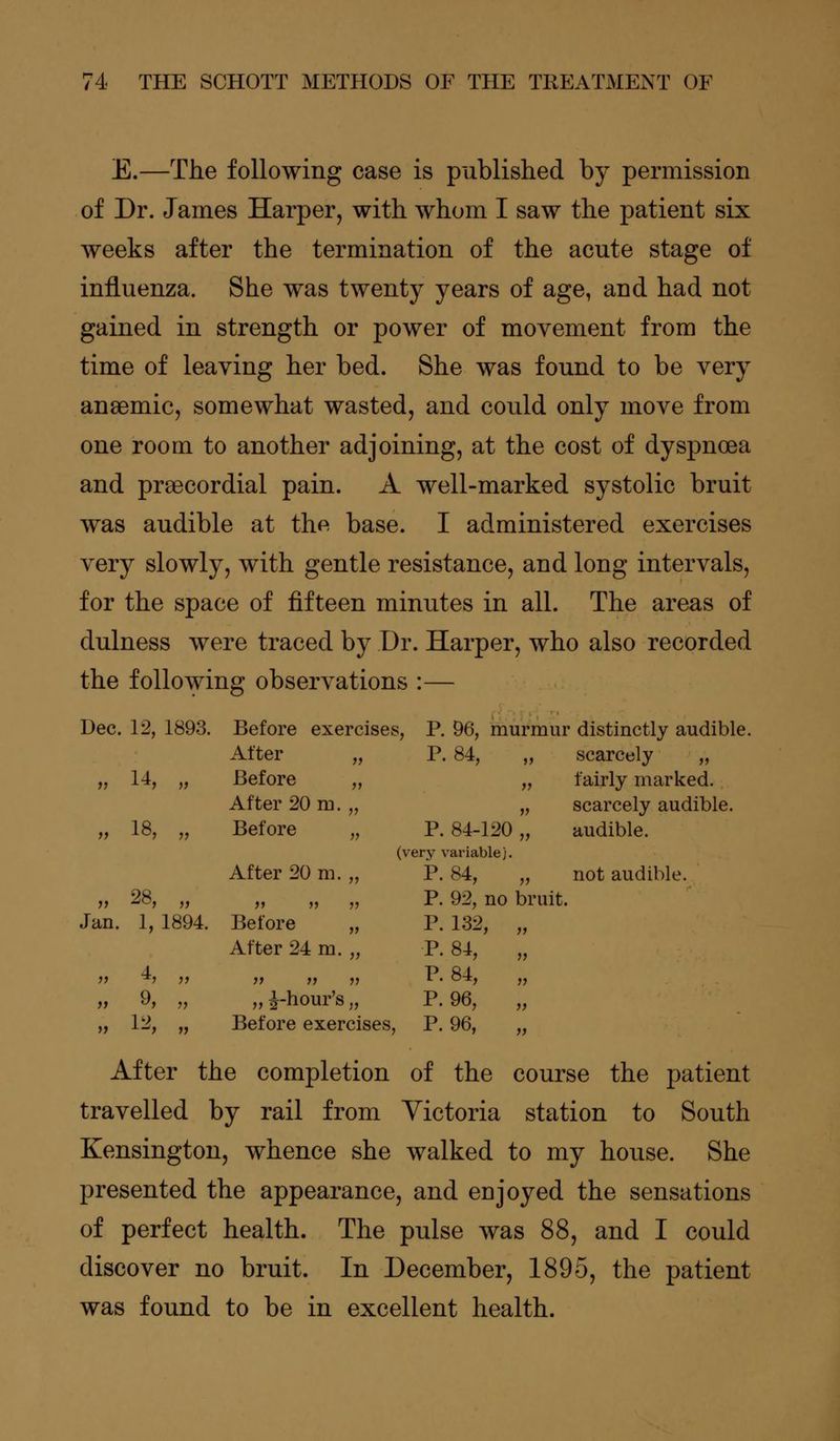 E.—The following case is published by permission of Dr. James Harper, with whom I saw the patient six weeks after the termination of the acute stage of influenza. She was twenty years of age, and had not gained in strength or power of movement from the time of leaving her bed. She was found to be very anaemic, somewhat wasted, and could only move from one room to another adjoining, at the cost of dyspnoea and prsecordial pain. A well-marked systolic bruit was audible at th^ base. I administered exercises very slowly, with gentle resistance, and long intervals, for the space of fifteen minutes in all. The areas of dulness were traced by Dr. Harper, who also recorded the following observations :— Dec. 12, 1893. Before exercises, P. 96, murmur distinctly audib Alter P. 84, „ scarcely „ 11 14, n Before „ ii fairly marked. After 20 m. „ ii scarcely audible. 11 18, n Before „ P. 84-120 „ audible. (very variable). After 20 m. „ P. 84, „ not audible. 11 28, u ii ii ii P. 92, no bruit Jan. 1, 1894. Before „ After 24 m. „ P. 132, „ P. 84, „ n i n ii ii ii P. 84, „ n 9, ii „ ^-hour's., P. 96, „ >> 12, ii Before exercises, P. 96, „ After the completion of the course the patient travelled by rail from Victoria station to South Kensington, whence she walked to my house. She presented the appearance, and enjoyed the sensations of perfect health. The pulse was 88, and I could discover no bruit. In December, 1895, the patient was found to be in excellent health.