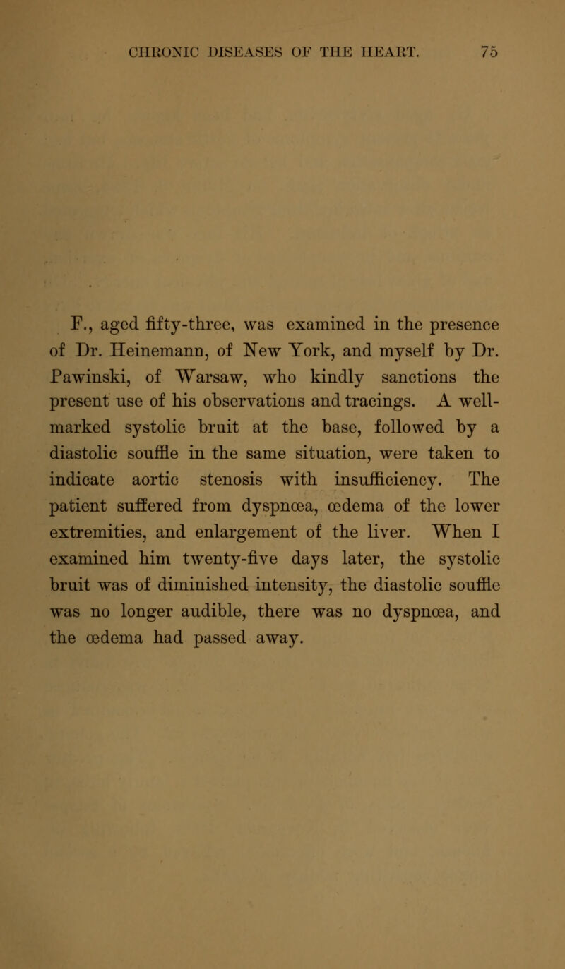 F., aged fifty-three, was examined in the presence of Dr. Heinemann, of New York, and myself by Dr. Pawinski, of Warsaw, who kindly sanctions the present nse of his observations and tracings. A well- marked systolic bruit at the base, followed by a diastolic souffle in the same situation, were taken to indicate aortic stenosis with insufficiency. The patient suffered from dyspnoea, oedema of the lower extremities, and enlargement of the liver. When I examined him twenty-five days later, the systolic bruit was of diminished intensity, the diastolic souffle was no longer audible, there was no dyspnoea, and the oedema had passed away.