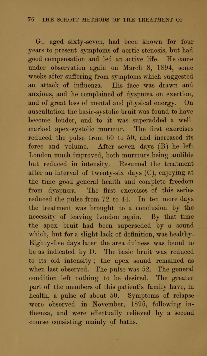 G.j aged sixty-seven, had been known for four years to present symptoms of aortic stenosis, but had good compensation and led an active life. He came under observation again on March 8, 1894, some weeks after suffering from symptoms which suggested an attack of influenza. His face was drawn and anxious, and he complained of dyspnoea on exertion, and of great loss of mental and physical energy. On auscultation the basic-systolic bruit was found to have become louder, and to it was superadded a well- marked apex-systolic murmur. The first exercises reduced the pulse from 60 to 50, and increased its force and volume. After seven days (B) he left London much improved, both murmurs being audible but reduced in intensity. Eesumed the treatment after an interval of twenty-six days (C), enjoying at the time good general health and complete freedom from dyspnoea. The first exercises of this series reduced the pulse from 72 to 44. In ten more days the treatment was brought to a conclusion by the necessity of leaving London again. By that time the apex bruit had been superseded by a sound which, but for a slight lack of definition, was healthy. Eighty-five days later the area dulness was found to be as indicated by D. The basic bruit was reduced to its old intensity ; the apex sound remained as when last observed. The pulse was 52. The general condition left nothing to be desired. The greater part of the members of this patient's family have, in health, a pulse of about 50. Symptoms of relapse were observed in November, 1895, following in- fluenza, and were effectually relieved by a second course consisting mainly of baths.