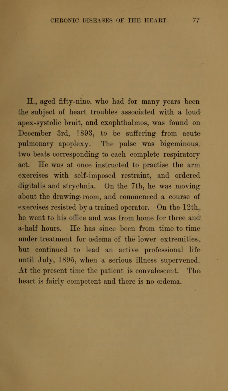 H., aged fifty-nine, who had for many years been the subject of heart troubles associated with a loud apex-systolic bruit, and exophthalmos, was found on December 3rd, 1893, to be suffering from acute pulmonary apoplexy. The pulse was bigeminous, two beats corresponding to each complete respiratory act. He was at once instructed to practise the arm exercises with self-imposed restraint, and ordered digitalis and strychnia. On the 7th, he was moving about the drawing-room, and commenced a course of exercises resisted by a trained operator. On the 12th, he went to his office and was from home for three and a-half hours. He has since been from time to time under treatment for oedema of the lower extremities, but continued to lead an active professional life- until July, 1895, when a serious illness supervened. At the present time the patient is convalescent. Th& heart is fairly competent and there is no oedema.