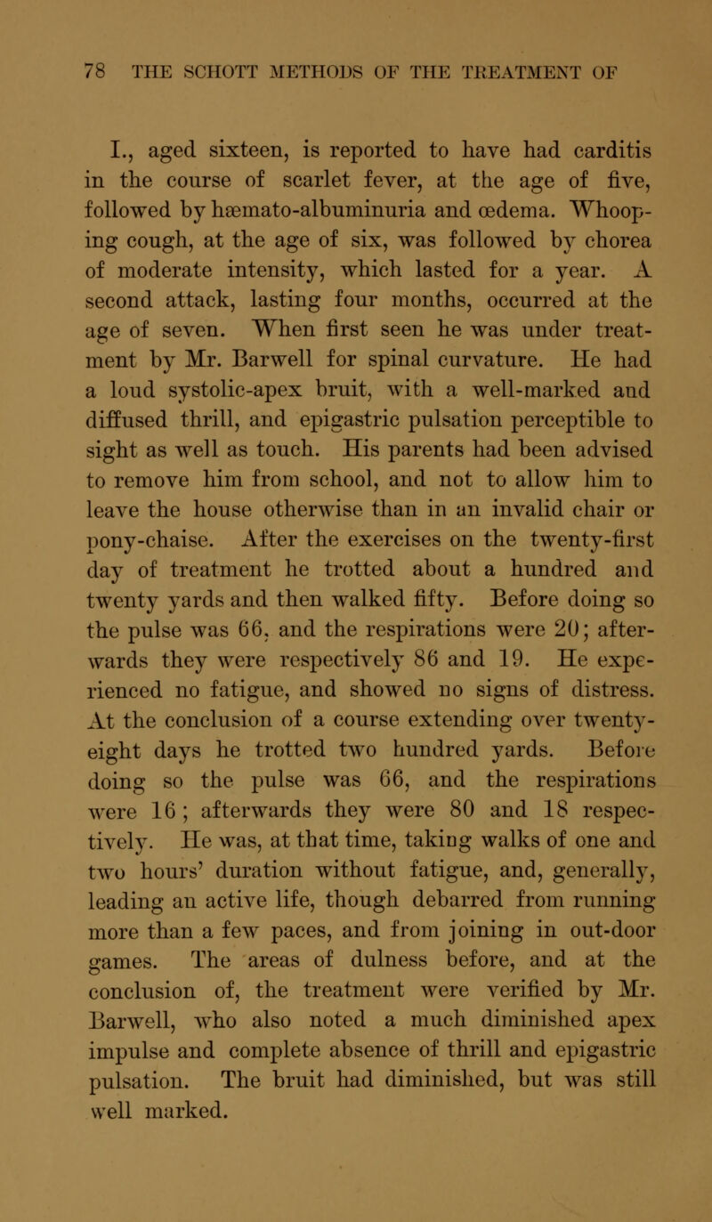 L, aged sixteen, is reported to have had carditis in the course of scarlet fever, at the age of five, followed by hasmato-albuminuria and oedema. Whoop- ing cough, at the age of six, was followed by chorea of moderate intensity, which lasted for a year. A second attack, lasting four months, occurred at the age of seven. When first seen he was under treat- ment by Mr. Bar well for spinal curvature. He had a loud systolic-apex bruit, with a well-marked and diffused thrill, and epigastric pulsation perceptible to sight as well as touch. His parents had been advised to remove him from school, and not to allow him to leave the house otherwise than in an invalid chair or pony-chaise. After the exercises on the twenty-first day of treatment he trotted about a hundred and twenty yards and then walked fifty. Before doing so the pulse was 66, and the respirations were 20; after- wards they were respectively 86 and 19. He expe- rienced no fatigue, and showed no signs of distress. At the conclusion of a course extending over twenty- eight days he trotted two hundred yards. Before doing so the pulse was 66, and the respirations were 16 ; afterwards they were 80 and 18 respec- tively. He was, at that time, takiDg walks of one and two hours' duration without fatigue, and, generally, leading an active life, though debarred from running more than a few paces, and from joining in out-door games. The areas of dulness before, and at the conclusion of, the treatment were verified by Mr. Barwell, who also noted a much diminished apex impulse and complete absence of thrill and epigastric pulsation. The bruit had diminished, but was still well marked.