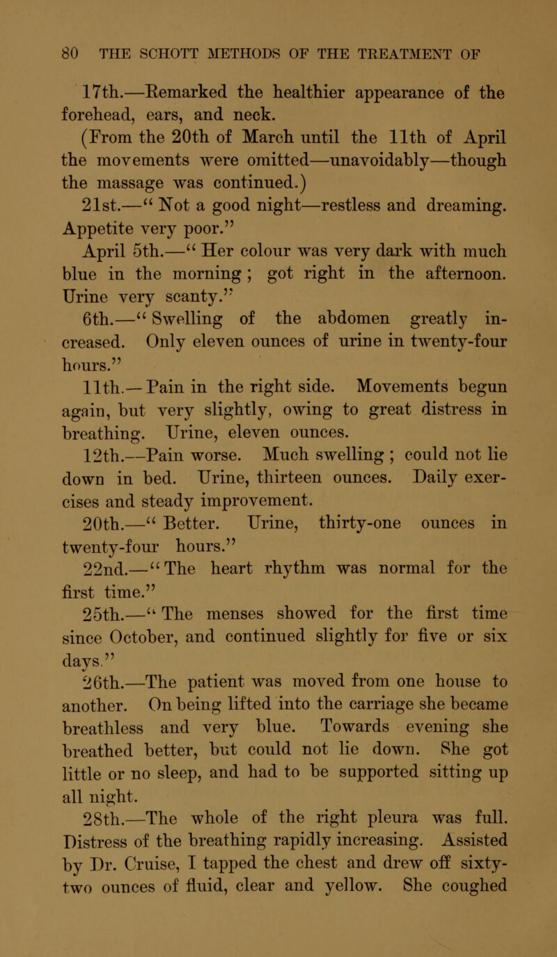 17th.—Eemarked the healthier appearance of the forehead, ears, and neck. (From the 20th of March nntil the 11th of April the movements were omitted—unavoidably—though the massage was continued.) 21st.— Not a good night—restless and dreaming. Appetite very poor. April 5th.— Her colour was very dark with much blue in the morning ; got right in the afternoon. Urine very scanty. 6th.— Swelling of the abdomen greatly in- creased. Only eleven ounces of urine in twenty-four hours. 11th.—Pain in the right side. Movements begun again, but very slightly, owing to great distress in breathing. Urine, eleven ounces. 12th.—Pain worse. Much swelling ; could not lie down in bed. Urine, thirteen ounces. Daily exer- cises and steady improvement. 20th.— Better. Urine, thirty-one ounces in twenty-four hours. 22nd.— The heart rhythm was normal for the first time. 25th.— The menses showed for the first time since October, and continued slightly for five or six days. 26th.—The patient was moved from one house to another. On being lifted into the carriage she became breathless and very blue. Towards evening she breathed better, but could not lie down. She got little or no sleep, and had to be supported sitting up all night. 28th.—The whole of the right pleura was full. Distress of the breathing rapidly increasing. Assisted by Dr. Cruise, I tapped the chest and drew off sixty- two ounces of fluid, clear and yellow. She coughed