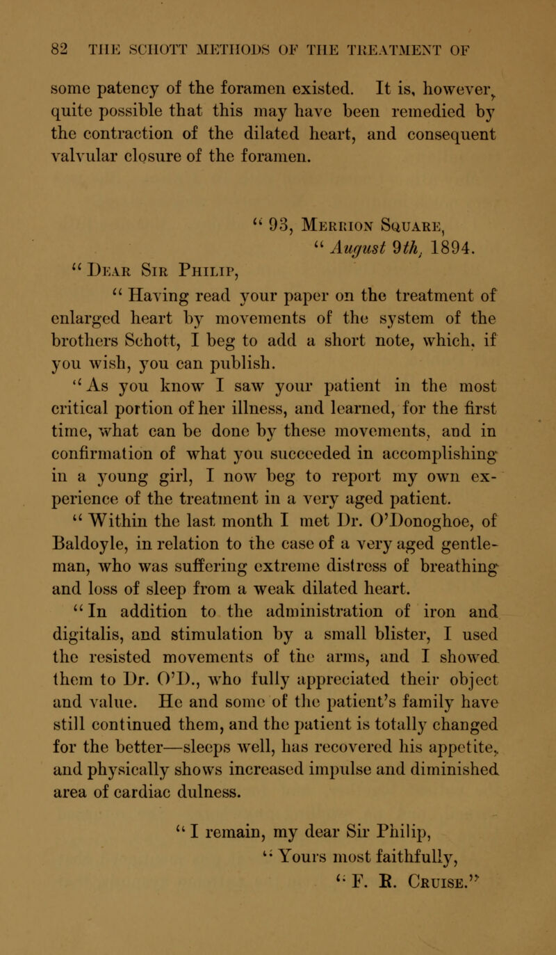 some patency of the foramen existed. It is, however,, quite possible that this may have been remedied by the contraction of the dilated heart, and consequent valvular closure of the foramen.  93, Merrion Square,  August 9th, 1894.  Dear Sir Philip,  Having read your paper on the treatment of enlarged heart by movements of the system of the brothers Schott, I beg to add a short note, which, if you wish, you can publish. As you know I saw your patient in the most critical portion of her illness, and learned, for the first time, what can be done by these movements, and in confirmation of what you succeeded in accomplishing in a young girl, I now beg to report my own ex- perience of the treatment in a very aged patient. u Within the last month I met Dr. O'Donoghoe, of Baldoyle, in relation to the case of a very aged gentle- man, who was suffering extreme distress of breathing and loss of sleep from a weak dilated heart.  In addition to the administration of iron and digitalis, and stimulation by a small blister, I used the resisted movements of the arms, and I showed them to Dr. O'D., who fully appreciated their object and value. He and some of the patient's family have still continued them, and the patient is totally changed for the better—sleeps well, has recovered his appetite,, and physically shows increased impulse and diminished area of cardiac dulness. u I remain, my dear Sir Philip, 15 Yours most faithfully, '• F. B. Cruise »