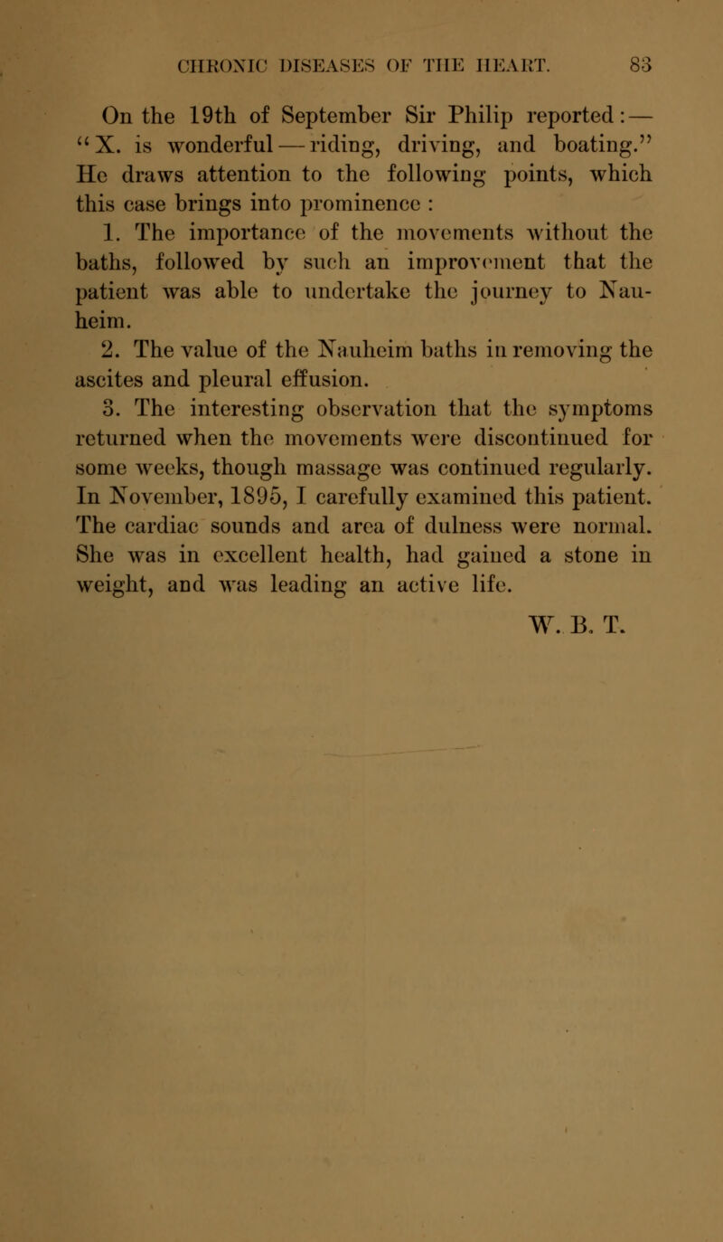 On the 19th of September Sir Philip reported: —  X. is wonderful — riding, driving, and boating. He draws attention to the following points, which this case brings into prominence : 1. The importance of the movements without the baths, followed by such an improvement that the patient was able to undertake the journey to Nau- heim. 2. The value of the Nauheim baths in removing the ascites and pleural effusion. 3. The interesting observation that the symptoms returned when the movements were discontinued for some weeks, though massage was continued regularly. In November, 1895, I carefully examined this patient. The cardiac sounds and area of dulness were normal. She was in excellent health, had gained a stone in weight, and was leading an active life. W. B, T.