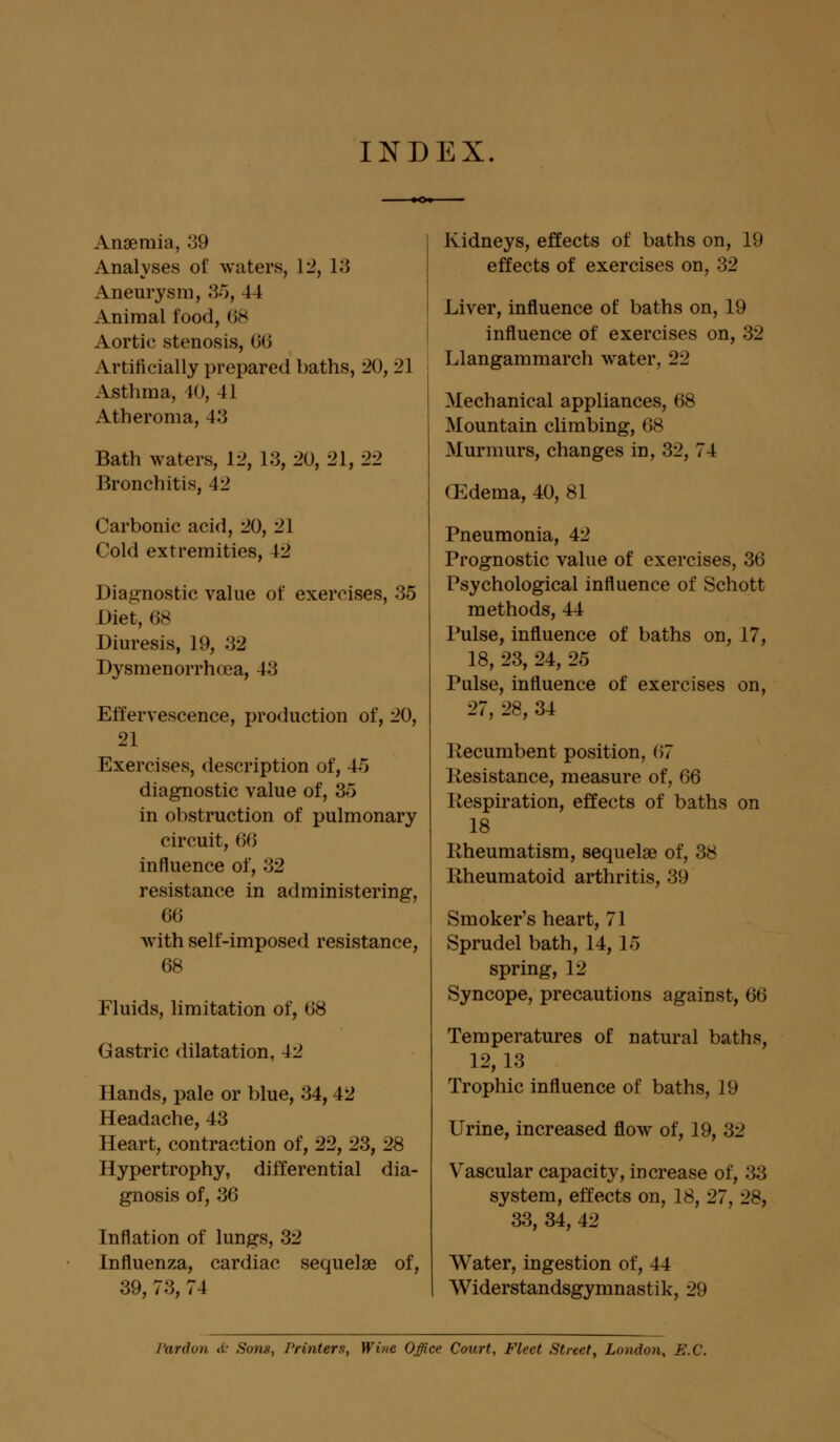 INDEX Anaemia, 39 Analyses of Aneurysm, 35, 44 Animal food, 68 Aortic stenosis, 60 Artificially prepared baths, 20, 21 Asthma, 40, 41 Atheroma, 4iJ Bath waters, 12, 13, 20, 21, 22 Bronchitis, 42 Cold extremities, 42 Diagnostic value of exercises, 35 Diet, 68 Diuresis, 19, 32 Dysmenorrhoea, 43 Effervescence, production of, 20, 21 Exercises, description of, 45 diagnostic value of, 35 in obstruction of pulmonary circuit, 66 influence of, 32 resistance in administering, 66 with self-imposed resistance, Fluids, limitation of, 68 Gastric dilatation, 42 Hands, pale or blue, 34, 42 Headache, 43 Heart, contraction of, 22, 23, 28 Hypertrophy, differential dia- gnosis of, 36 Inflation of lungs, 32 Influenza, cardiac sequelae of, 39, 73, 74 Kidneys, effects of baths on, 19 effects of exercises on, 32 Liver, influence of baths on, 19 influence of exercises on, 32 Llangammarch water, 22 Mechanical appliances, 68 Mountain climbing, 68 Murmurs, changes in, 32, 74 (Edema, 40, 81 Pneumonia, 42 Prognostic value of exercises, 36 Psychological influence of Schott methods, 44 Pulse, influence of baths on, 17, 18, 23, 24, 25 Pulse, influence of exercises on, 27, 28, 34 Recumbent position, 67 Resistance, measure of, 66 Respiration, effects of baths on 18 Rheumatism, sequelae of, 38 Rheumatoid arthritis, 39 Smoker's heart, 71 Sprudel bath, 14, 15 spring, 12 Syncope, precautions against, 66 Temperatures of natural baths, 12, 13 Trophic influence of baths, 19 Urine, increased flow of, 19, 32 Vascular capacity, increase of, 33 system, effects on, 18, 27, 28, 33, 34, 42 Water, ingestion of, 44 Widerstandsgymnastik, 29 Pardon d: Sons, Printers, Wine Office Court, Fleet Street, London, B.C.