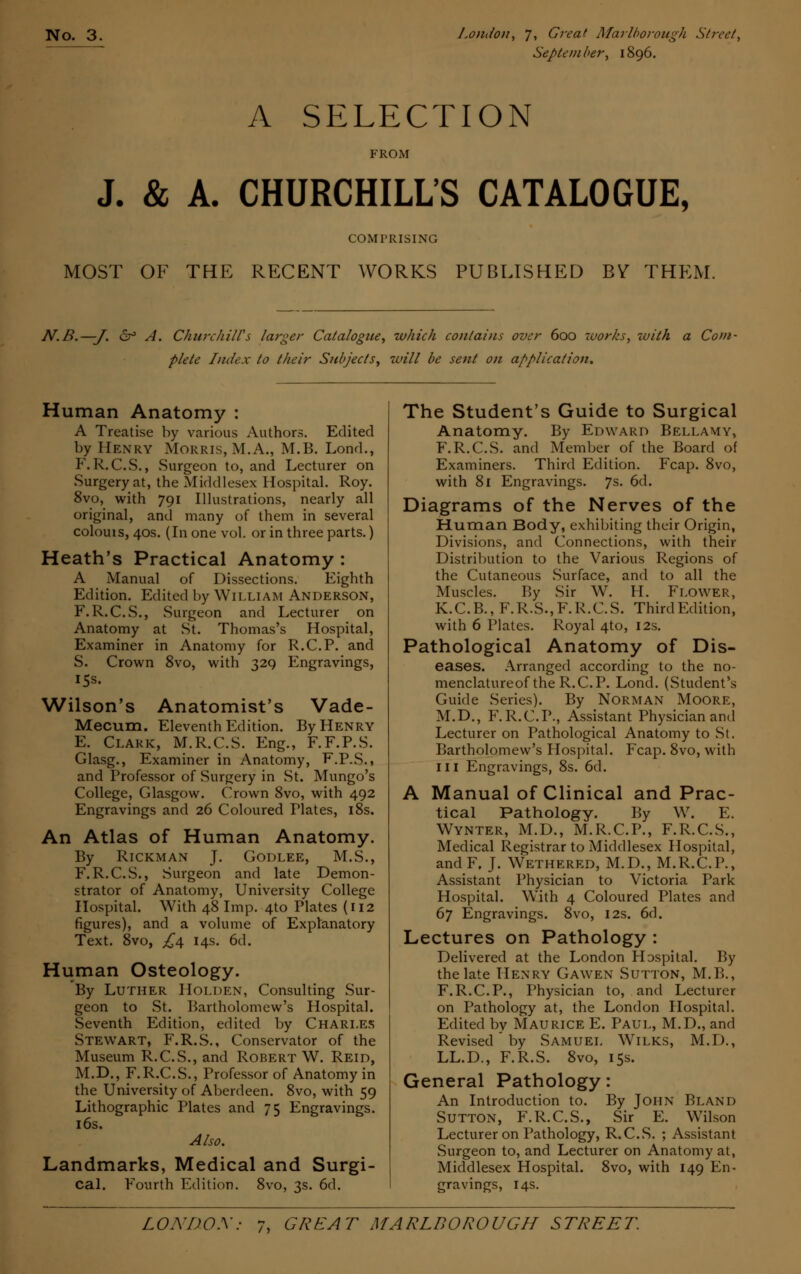 Septetn her, 1896. A SELECTION FROM J. & A. CHURCHILL'S CATALOGUE, COMPRISING MOST OF THE RECENT WORKS PUBLISHED BY THEM. N.B.—-J. 6° A. Churchill's larger Catalogue, which contains over 600 works, zvith a Com- plete Index to their Subjects, will be sent on application. Human Anatomy : A Treatise by various Authors. Edited by Henry Morris, M.A., M.B. Lond., F.R.C.S., Surgeon to, and Lecturer on Surgery at, the Middlesex Hospital. Roy. 8vo, with 791 Illustrations, nearly all original, and many of them in several colouis, 40s. (In one vol. or in three parts.) Heath's Practical Anatomy : A Manual of Dissections. Eighth Edition. Edited by William Anderson, F.R.C.S., Surgeon and Lecturer on Anatomy at St. Thomas's Hospital, Examiner in Anatomy for R.C.P. and S. Crown 8vo, with 329 Engravings, 15s. Wilson's Anatomist's Vade- Mecum. Eleventh Edition. By Henry E. Clark, M.R.C.S. Eng., F.F.P.S. Glasg., Examiner in Anatomy, F.P.S., and Professor of Surgery in St. Mungo's College, Glasgow. Crown 8vo, with 492 Engravings and 26 Coloured Plates, 18s. An Atlas of Human Anatomy. By Rickman J. Godlee, M.S., F.R.C.S., Surgeon and late Demon- strator of Anatomy, University College Hospital. With 48 Imp. 4to Plates (112 figures), and a volume of Explanatory Text. 8vo, £4 14s. 6d. Human Osteology. By Luther Holden, Consulting Sur- geon to St. Bartholomew's Hospital. Seventh Edition, edited by Charles Stewart, F.R.S., Conservator of the Museum R.C.S., and Robert W. Reid, M.D., F.R.C.S., Professor of Anatomy in the University of Aberdeen. 8vo, with 59 Lithographic Plates and 75 Engravings. 16s. Also. Landmarks, Medical and Surgi- cal. Fourth Edition. 8vo, 3s. 6d. The Student's Guide to Surgical Anatomy. By Edward Bellamy, F.R.C.S. and Member of the Board of Examiners. Third Edition. Fcap. 8vo, with 81 Engravings. 7s. 6d. Diagrams of the Nerves of the Human Body, exhibiting their Origin, Divisions, and Connections, with their Distribution to the Various Regions of the Cutaneous .Surface, and to all the Muscles. By Sir W. H. Flower, K.C.B., F.R.S.,F.R.C.S. ThirdEdition, with 6 Plates. Royal 4to, 12s. Pathological Anatomy of Dis- eases. Arranged according to the no- menclatureof the R.C.P. Lond. (Student's Guide Series). By Norman Moore, M.D., F.R.C.P., Assistant Physician and Lecturer on Pathological Anatomy to St. Bartholomew's Hospital. Fcap. 8vo, with in Engravings, 8s. 6d. A Manual of Clinical and Prac- tical Pathology. By W. E. Wynter, M.D., M.R.C.P., F.R.C.S., Medical Registrar to Middlesex Hospital, andF, J. Wethered, M.D., M.R.C.P., Assistant Physician to Victoria Park Hospital. With 4 Coloured Plates and 67 Engravings. 8vo, 12s. 6rl. Lectures on Pathology : Delivered at the London Hospital. By the late Henry Gawen Sutton, M.B., F.R.C.P., Physician to, and Lecturer on Pathology at, the London Hospital. Edited by Maurice E. Paul, M.D., and Revised by Samuel W7ilks, M.D., LL.D., F.R.S. 8vo, 15s. General Pathology: An Introduction to. By John Bland Sutton, F.R.C.S., Sir E. Wilson Lecturer on Pathology, R.C.S. ; Assistant Surgeon to, and Lecturer on Anatomy at, Middlesex Hospital. 8vo, with 149 En- gravings, 14s.