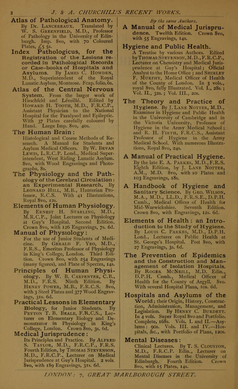 Atlas of Pathological Anatomy. By Dr. Lancereaux. Translated by \V. S. Greenfield, M.D., Professor of Pathology in the University of Edin- burgh. Imp. 8vo, with 70 Coloured Plates, £$ 5s. Index Pathologicus, for the Registration of the Lesions re- corded in Pathological Records or Case-books of Hospitals and Asylums. By James C. Howden, M.D., Superintendent of the Royal Lunatic Asylum, Montrose. Fcap. folio, 6s. Atlas of the Central Nervous System. From the larger work of Hirschfeld and Leveille. Edited by Howard H. Tooth, M.D., F.R.C.P., Assistant Physician to the National Hospital for the Paralysed and Epileptic. With 37 Plates carefully coloured by Hand. Large Imp. 8vo, 40s. The Human Brain: Histological and Coarse Methods of Re- search. A Manual for Students and Asylum Medical Officers. By W. Bevan Lewis, L.R.C.P. Lond., Medical Super- intendent, West Riding Lunatic Asylum. 8vo, with Wood Engravings and Photo- graphs, 8s. The Physiology and the Path- ology of the Cerebral Circulation : an Experimental Research. By Leonard Hill, M.B., Hunterian Pro- fessor, R.C.S. With 41 Illustrations, Royal 8vo, 12s. Elements of Human Physiology. By Ernest H. Starling, M.D., M.R.C.P., Joint Lecturer on Physiology at Guy's Hospital. Second Edition. Crown 8vo, with 126 Engravings, 7s. 6d. Manual of Physiology: For the use of Junior Students of Medi- cine. By Gerald F. Yeo, M.D., F.R.S., Emeritus Professor of Physiology in King's College, London. Third Edi- tion. Crown 8vo, with 254 Engravings (many figures), and Plate of Spectra, 14s. Principles of Human Physi- ology. By W. B. Carpenter, C.B., M.D., F.R.S. Ninth Edition. By Henry Power, M.B., F.R.C.S. 8vo, with 3 Steel Plates and y]'] Wood Engrav- ings, 31s. 6d. Practical Lessons in Elementary Biology, for Junior Students. By Peyton T. B. Beale, F.R.C.S., Lec- turer on Elementary Biology and De- monstrator in Physiology in King's College, London. Crown 8vo, 3s. 6d. Medical Jurisprudence: Its Principles and Practice. By Alfred S. Taylor, M.D., F.R.C.P., F.R.S. Fourth Edition, by Thomas Stevenson, M.D., F.R.C.P., Lecturer on Medical Jurisprudence at Guy's Hospital. 2 vols. 8vo, with 189 Engravings, 31s. 6d. By the same Authors. A Manual of Medical Jurispru- dence. Twelfth Edition. Crown 8vo, with 55 Engravings, 14s. Hygiene and Public Health. A Treatise by various Authors. Edited by Thomas Stevenson, M.D.,F.R.C.P., Lecturer on Chemistry and Medical Juris- prudence at Guy's Hospital ; Official Analyst to the Home Office ; and Shirley F. Murphy, Medical Officer of Health of the County of London. In 3 vols., royal 8vo, fully Illustrated. Vol. I., 28s.; Vol. II., 32s. ; Vol. III., 20s. The Theory and Practice of Hygiene. By J. Lane Notter, M.D., Examiner in Hygiene and Public Health in the University of Cambridge and in the Victoria University, Professor of Hygiene in the Army Medical School ; and R. H. Firth, F.R.C.S., Assistant Professor of Hygiene in the Army Medical School. With numerous Illustra- tions, Royal 8vo, 24s. A Manual of Practical Hygiene. By the late E. A. Parkes, M.D., F.R.S. Eighth Edition, by J. Lane Notter, A.M., M.D. 8vo, with 10 Plates and 103 Engravings, 18s. A Handbook of Hygiene and Sanitarv Science. By Geo. Wilson, M.A., M.D., LL.D., F.R.S.E.,D.P.II. Camb., Medical Officer of Health for Mid-Warwickshire. Seventh Edition. Crown 8vo, with Engravings, 12s. 6d. Elements of Health : an Intro- duction to the Study of Hygiene. By Louis C. Parkes, M.D., D.P.H. Lond., Lecturer on Public Health at St. George's Hospital. Post 8vo, with 27 Engravings, 3s. 6d. The Prevention of Epidemics and the Construction and Man- agement of Isolation Hospitals. By Roger McNeill, M.D. Edin., D.P.H. Camb., Medical Officer of Health for the County of Argyll. 8vo. With several Hospital Plans, 10s. 6d. Hospitals and Asylums of the 'World; their Origin, History, Construc- tion, Administration, Management, and Legislation. By Henry C. Burdett In 4 vols. Super Royal 8vo and Portfolio Complete, 168s. Vols. I. and II.—Asy lums: 90s. Vols. III. and IV.—Hos pitals, &c, with Portfolio of Plans, 120s, Mental Diseases: Clinical Lectures. By T. S. Clouston, M.D., F.R.C.P. Edin., Lecturer on Mental Diseases in the University of Edinburgh. Fourth Edition. Crown 8vo, with 15 Plates, 14s.