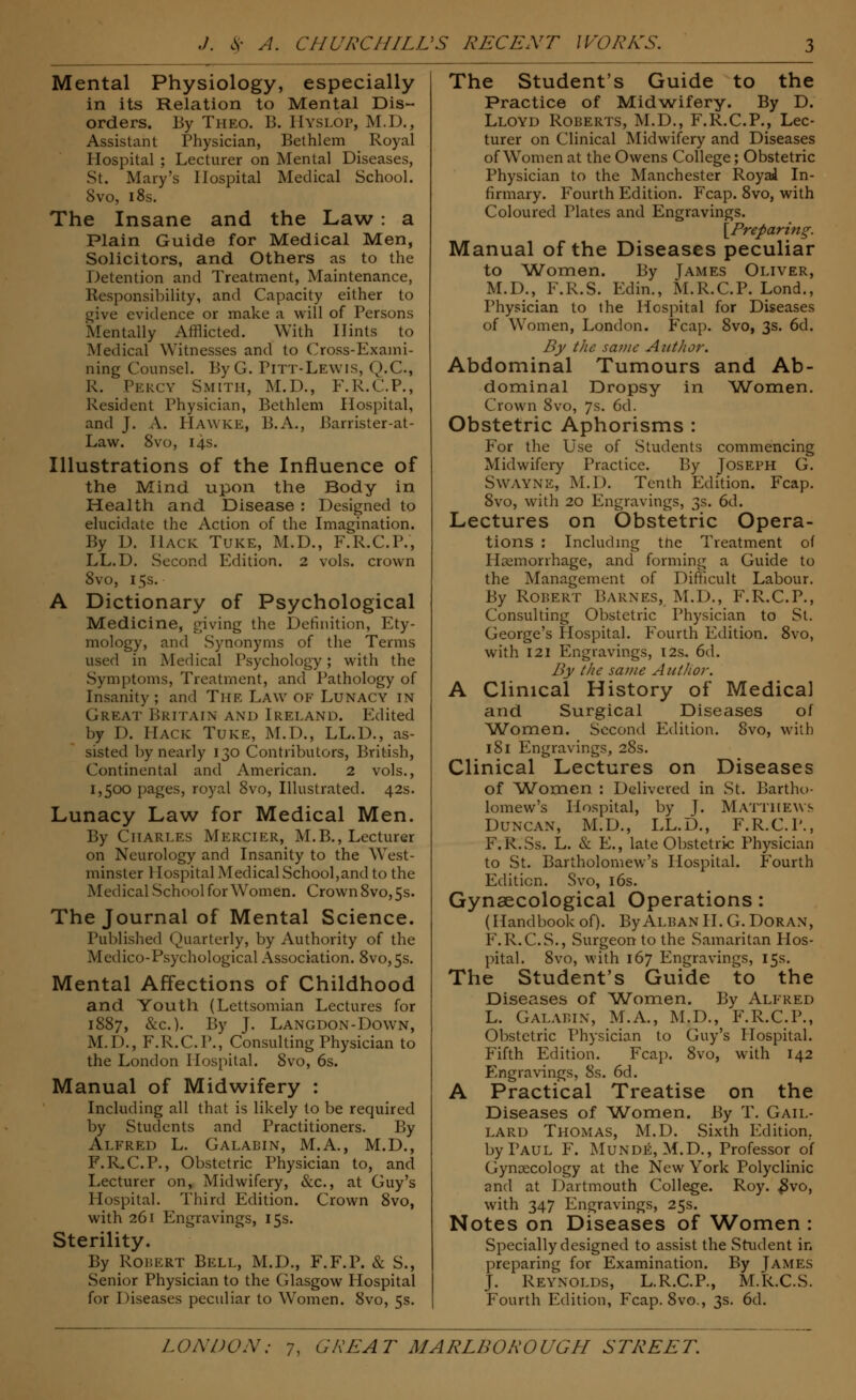 Mental Physiology, especially in its Relation to Mental Dis- orders. By Theo. B. HYSLOP, M.D., Assistant Physician, Bethlem Royal Hospital ; Lecturer on Mental Diseases, St. Mary's Hospital Medical School. 8vo, 18s. The Insane and the Law : a Plain Guide for Medical Men, Solicitors, and Others as to the Detention and Treatment, Maintenance, Responsibility, and Capacity either to give evidence or make a will of Persons Mentally Afflicted. With Hints to Medical Witnesses and to Cross-Exami- ning Counsel. ByG. Pitt-Lewis, Q.C., R. Percy Smith, M.D., F.R.C.P., Resident Physician, Bethlem Hospital, and J. A. HAWKE, B.A., Barrister-at- Law. 8vo, 14s. Illustrations of the Influence of the Mind upon the Body in Health and Disease : Designed to elucidate the Action of the Imagination. By D. Hack Tuke, M.D., F.R.C.P., LL.D. Second Edition. 2 vols, crown 8vo, 15s. A Dictionary of Psychological Medicine, giving the Definition, Ety- mology, and Synonyms of the Terms used in Medical Psychology; with the Symptoms, Treatment, and Pathology of Insanity; and The Law OF Lunacy in Great Britain and Ireland. Edited by D. PIack Tuke, M.D., LL.D., as- sisted by nearly 130 Contributors, British, Continental and American. 2 vols., 1,500 pages, royal 8vo, Illustrated. 42s. Lunacy Law for Medical Men. By CHARLES Mercier, M.B., Lecturer on Neurology and Insanity to the West- minster Hospital Medical School,and to the Medical School for Women. Crown8vo,5s. The Journal of Mental Science. Published Quarterly, by Authority of the Medico-Psychological Association. 8vo,5s. Mental Affections of Childhood and Youth (Lettsomian Lectures for 1887, &c). By J. Langdon-Down, M.D., F.R.C.P., Consulting Physician to the London Hospital. 8vo, 6s. Manual of Midwifery : Including all that is likely to be required by Students and Practitioners. By Alfred L. Galabin, M.A., M.D., F.R.C.P., Obstetric Physician to, and Lecturer on, Midwifery, &c, at Guy's Hospital. Third Edition. Crown 8vo, with 261 Engravings, 15s. Sterility. By Robert Bell, M.D., F.F.P. & S., Senior Physician to the Glasgow Hospital for Diseases peculiar to Women. 8vo, 5s. The Student's Guide to the Practice of Midwifery. By D. Lloyd Roberts, M.D., F.R.C.P., Lec- turer on Clinical Midwifery and Diseases of Women at the Owens College; Obstetric Physician to the Manchester Royal In- firmary. Fourth Edition. Fcap. 8vo, with Coloured Tlates and Engravings. [Preparing. Manual of the Diseases peculiar to Women. By James Oliver, M.D., F.R.S. Edin., M.R.C.P. Lond., Physician to the Hospital for Diseases of Women, London. Fcap. 8vo, 3s. 6d. By the same Aiitlior. Abdominal Tumours and Ab- dominal Dropsy in Women. Crown 8vo, 7s. 6d. Obstetric Aphorisms : For the Use of Students commencing Midwifery Practice. By Joseph G. SWAYNE, M.D. Tenth Edition. Fcap. 8vo, with 20 Engravings, 3s. 6d. Lectures on Obstetric Opera- tions : Including the Treatment of Haemorrhage, and forming a Guide to the Management of Difficult Labour. By Robert Barnes, M.D., F.R.C.P., Consulting Obstetric Physician to St. George's Hospital. Fourth Edition. 8vo, with 121 Engravings, 12s. 6d. By the same Author. A Clinical History of Medical and Surgical Diseases of Women. Second Edition. 8vo, with 181 Engravings, 28s. Clinical Lectures on Diseases of Women : Delivered in St. Bartho- lomew's Hospital, by J. Matthews Duncan, M.D., LL.D., F.R.C.P., F.R.Ss. L. & E., late Obstetric Physician to St. Bartholomew's Hospital. Fourth Edition. Svo, 16s. Gynaecological Operations: (Handbook of). By Alban II. G. Doran, F.R.C.S., Surgeon to the Samaritan Hos- pital. 8vo, with 167 Engravings, 15s. The Student's Guide to the Diseases of Women. By Alfred L. Galabin, M.A., M.D., F.R.C.P., Obstetric Physician to Guy's Hospital. Fifth Edition. Fcap. 8vo, with 142 Engravings, 8s. 6d. A Practical Treatise on the Diseases of Women. By T. Gail- lard Thomas, M.D. Sixth Edition, by Paul F. Munde, M.D., Professor of Gynaecology at the New York Polyclinic and at Dartmouth College. Roy. #vo, with 347 Engravings, 25s. Notes on Diseases of Women : Specially designed to assist the Student in preparing for Examination. By James J. Reynolds, L.R.C.P., M.R.C.S. Fourth Edition, Fcap. 8vo., 3s. 6d.