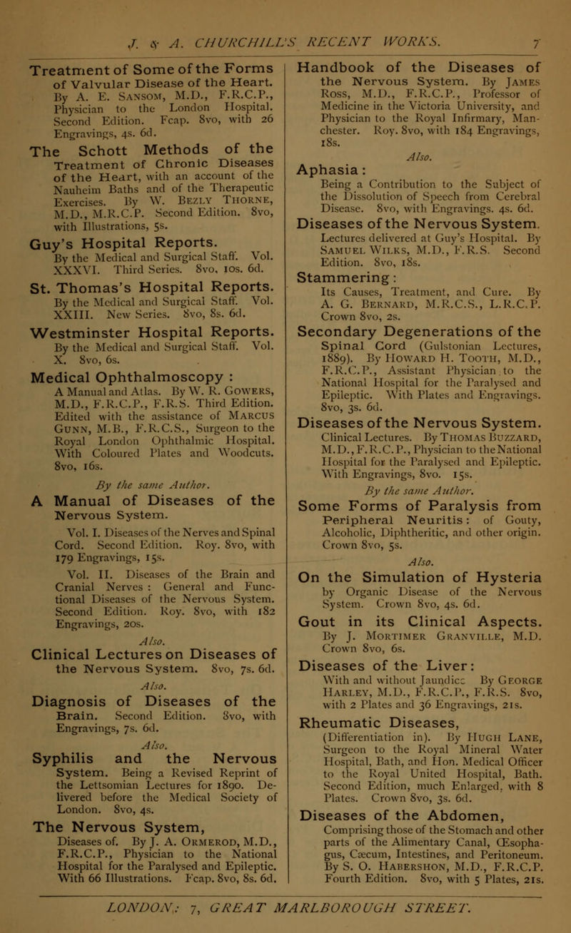 Treatment of Some of the Forms of Valvular Disease of the Heart. By A. E. Sansom, M.D., F.R.C.P., Physician to the London Hospital. Second Edition. Fcap. Svo, with 26 Engravings, 4s. 6d. The Schott Methods of the Treatment of Chronic Diseases of the Heart, with an account of the Nauheim Baths and of the Therapeutic Exercises. By W. Bezly Thorn e, M.D., M.R.C.P. Second Edition. 8vo, with Illustrations, 5s. Guy's Hospital Reports. By the Medical and Surgical Staff. Vol. XXXVI. Third Series. Svo, 10s. 6d. St. Thomas's Hospital Reports. By the Medical and Surgical Staff. Vol. XXIII. New Series. Svo, 8s. 6d. Westminster Hospital Reports. By the Medical and Surgical Staff. Vol. X. 8vo, 6s. Medical Ophthalmoscopy : A Manual and Atlas. By W. R. Gowers, M.D., F.R.C.P., F.R.S. Third Edition. Edited with the assistance of Marcus Gunn, M.B., F.R.C.S., Surgeon to the Royal London Ophthalmic Hospital. With Coloured Plates and Woodcuts. 8vo, 16s. By the same Author. A Manual of Diseases of the Nervous System. Vol. I. Diseases of the Nerves and Spinal Cord. Second Edition. Roy. 8vo, with 179 Engravings, 15s. Vol. II. Diseases of the Brain and Cranial Nerves : General and Func- tional Diseases of the Nervous System. Second Edition. Roy. Svo, with 182 Engravings, 20s. Also. Clinical Lectures on Diseases of the Nervous System. Svo, 7s. 6d. Also. Diagnosis of Diseases of the Brain. Second Edition. Svo, with Engravings, 7s. 6d. Also. Syphilis and the Nervous System. Being a Revised Reprint of the Lettsomian Lectures for 1890. De- livered before the Medical Society of London. Svo, 4s. The Nervous System, Diseases of. By J. A. Ormerod, M.D., F.R.C.P., Physician to the National Hospital for the Paralysed and Epileptic. Writh 66 Illustrations. Fcap. 8vo, 8s. 6d. Handbook of the Diseases of the Nervous System. By James Ross, M.D., F.R.C.P., Professor of Medicine in the Victoria University, and Physician to the Royal Infirmary, Man- chester. Roy. 8vo, with 184 Engravings, 18s. Also. Aphasia: Being a Contribution to the Subject of the Dissolution of Speech from Cerebral Disease. 8vo, with Engravings. 4s. 6d. Diseases of the Nervous System. Lectures delivered at Guy's Hospital. By Samuel Wilks, M.D., F.R.S. Second Edition. 8vo, 18s. Stammering: Its Causes, Treatment, and Cure. By A. G. Bernard, M.R.C.S., L.R.C.P. Crown 8vo, 2s. Secondary Degenerations of the Spinal Cord (Gulstonian Lectures, 1889). By Howard H. Tooth, M.D., F.R.C.P., Assistant Physician. to the National Hospital for the Paralysed and Epileptic. With Plates and Engravings. 8vo, 3s. 6d. Diseases of the Nervous System. Clinical Lectures. By Thomas Buzzard, M.D.,F.R.C. P., Physician to the National Hospital for the Paralysed and Epileptic. With Engravings, 8vo. 15s. By the same Author. Some Forms of Paralysis from Peripheral Neuritis: of Gouty, Alcoholic, Diphtheritic, and other origin. Crown 8vo, 5s. Also. On the Simulation of Hysteria by Organic Disease of the Nervous System. Crown 8vo, 4s. 6d. Gout in its Clinical Aspects. By J. Mortimer Granville, M.D. Crown 8vo, 6s. Diseases of the Liver: With and without Jaundice By George Harlev, M.D., F. K.C.I'., F.R.S. Svo, with 2 Plates and 36 Engravings, 2is. Rheumatic Diseases, (Differentiation in). By Hugh Lane, Surgeon to the Royal Mineral Water Hospital, Bath, and Hon. Medical Officer to the Royal United Hospital, Bath. Second Edition, much Enlarged, with 8 riates. Crown 8vo, 3s. 6d. Diseases of the Abdomen, Comprising those of the Stomach and other parts of the Alimentary Canal, CEsopha- gus, Caecum, Intestines, and Peritoneum. By S. O. Habershon, M.D., F.R.C.P. Fourth Edition. 8vo, with 5 Plates, 21s.