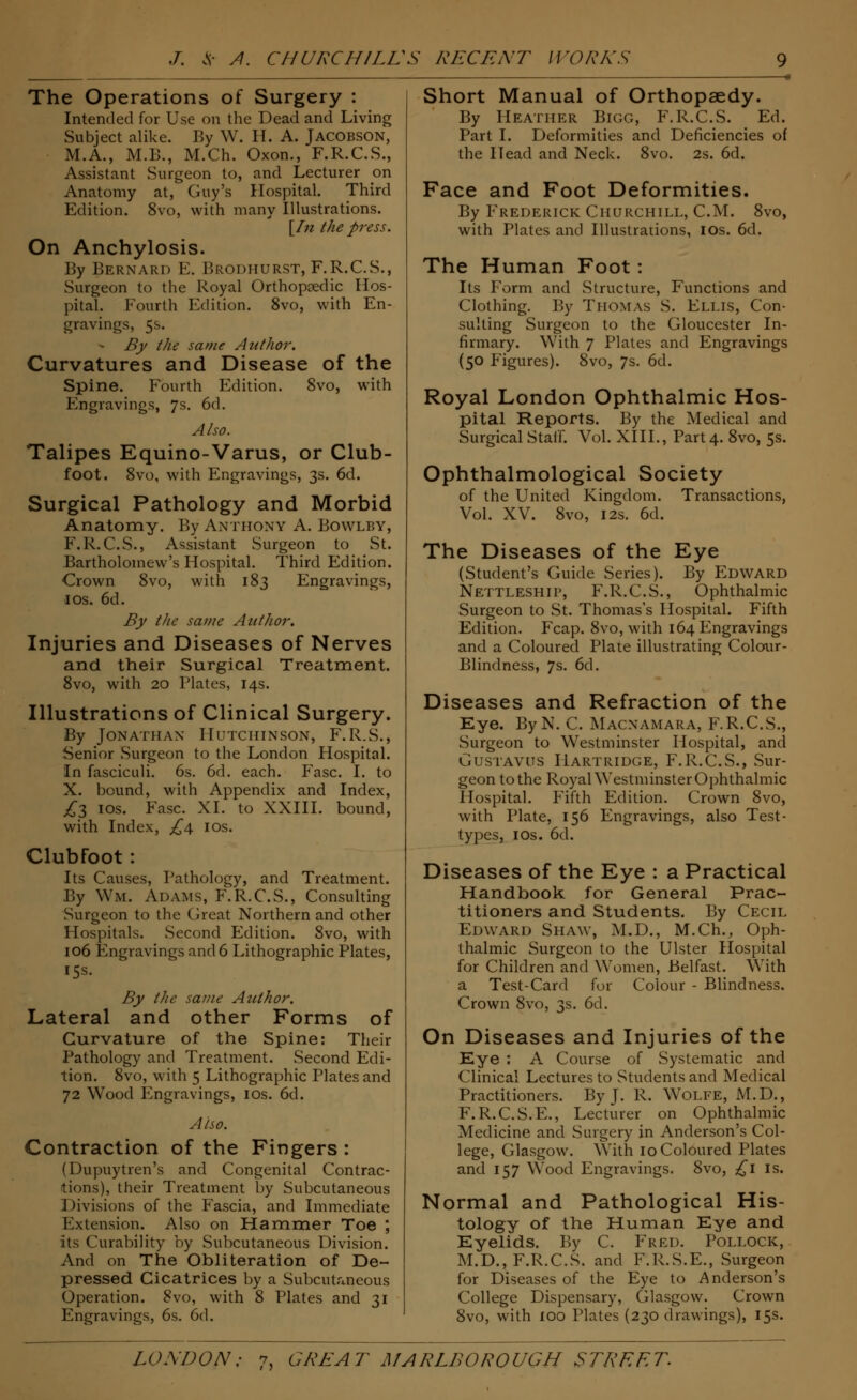 The Operations of Surgery : Intended for Use on the Dead and Living Subject alike. By W. IT. A. Jacobson, M.A., M.B., M.Ch. Oxon., F.R.C.S., Assistant Surgeon to, and Lecturer cm Anatomy at, Guy's Hospital. Third Edition. 8vo, with many Illustrations. [In the press. On Anchylosis. By Bernard E. Brodhurst, F.R.C.S., Surgeon to the Royal Orthopsedic Hos- pital. Fourth Edition. 8vo, with En- gravings, 5s. By the same Author. Curvatures and Disease of the Spine. Fourth Edition. 8vo, with Engravings, 7s. 6d. Also. Talipes Equino-Varus, or Club- foot. 8vo, with Engravings, 3s. 6d. Surgical Pathology and Morbid Anatomy. By Anthony A. Bowlby, F.R.C.S., Assistant Surgeon to St. Bartholomew's Hospital. Third Edition. Crown 8vo, with 183 Engravings, 1 os. 6d. By the same Author. Injuries and Diseases of Nerves and their Surgical Treatment. 8vo, with 20 Plates, 14s. Illustrations of Clinical Surgery. By Jonathan Hutchinson, F.R.S., Senior .Surgeon to the London Hospital. In fasciculi. 6s. 6d. each. Fasc. I. to X. bound, with Appendix and Index, £$ 10s. Fasc. XI. to XXIII. bound, with Index, £4 10s. Clubfoot : Its Causes, Pathology, and Treatment. By Wm. Adams, F.R.C.S., Consulting Surgeon to the Great Northern and other Hospitals. .Second Edition. 8vo, with 106 Engravings and 6 Lithographic Plates, 15s. By the same Author. Lateral and other Forms of Curvature of the Spine: Their Pathology and Treatment. Second Edi- tion. 8vo, with 5 Lithographic Plates and 72 Wood Engravings, 10s. 6d. Also. Contraction of the Fingers : (Dupuytren's and Congenital Contrac- tions), their Treatment by Subcutaneous J >ivisions of the Fascia, and Immediate Extension. Also on Hammer Toe ; its Curability by Subcutaneous Division. And on The Obliteration of De- pressed Cicatrices by a Subcutaneous Operation. 8vo, with 8 Plates and 31 Engravings, 6s. 6d. Short Manual of Orthopaedy. By Heather Bigg, F.R.C.S. Ed. Part I. Deformities and Deficiencies of the Head and Neck. 8vo. 2s. 6d. Face and Foot Deformities. By Frederick Churchill, CM. 8vo, with Plates and Illustrations, 10s. 6d. The Human Foot: Its Form and Structure, Functions and Clothing. By Thomas S. Ellis, Con- sulting Surgeon to the Gloucester In- firmary. With 7 Plates and Engravings (50 Plgures). 8vo, 7s. 6d. Royal London Ophthalmic Hos- pital Reports. By the Medical and Surgical Staff. Vol. XIII., Part 4. 8vo, 5s. Ophthalmological Society of the United Kingdom. Transactions, Vol. XV. 8vo, 12s. 6d. The Diseases of the Eye (Student's Guide Series). By Edward Nettleship, F.R.C.S., Ophthalmic Surgeon to .St. Thomas's Hospital. Fifth Edition. Fcap. 8vo, with 164 Engravings and a Coloured Plate illustrating Colour- Blindness, 7s. 6d. Diseases and Refraction of the Eye. ByN. C. Macnamara, F.R.C.S., Surgeon to Westminster Hospital, and Gustavus Hartridge, F.R.C.S., Sur- geon to the Royal Westminster Ophthalmic Hospital. Fifth Edition. Crown 8vo, with Plate, 156 Engravings, also Test- types, 10s. 6d. Diseases of the Eye : a Practical Handbook for General Prac- titioners and Students. By Cecil Edward Shaw, M.D., M.Ch., Oph- thalmic Surgeon to the Ulster Hospital for Children and Women, Belfast. With a Test-Card for Colour - Blindness. Crown 8vo, 3s. 6d. On Diseases and Injuries of the Eye : A Course of Systematic and Clinical Lectures to Students and Medical Practitioners. By J. R. Wolfe, M.D., F.R.C.S.E., Lecturer on Ophthalmic Medicine and Surgery in Anderson's Col- lege, Glasgow. With 10 Coloured Plates and 157 Wood Engravings. 8vo, £1 is. Normal and Pathological His- tology of the Human Eye and Eyelids. By C. Fred. Pollock, M.D., F.R.C.S. and F.R.S.E., Surgeon for Diseases of the Eye to Anderson's College Dispensary, Glasgow. Crown 8vo, with 100 Plates (230 drawings), 15s.