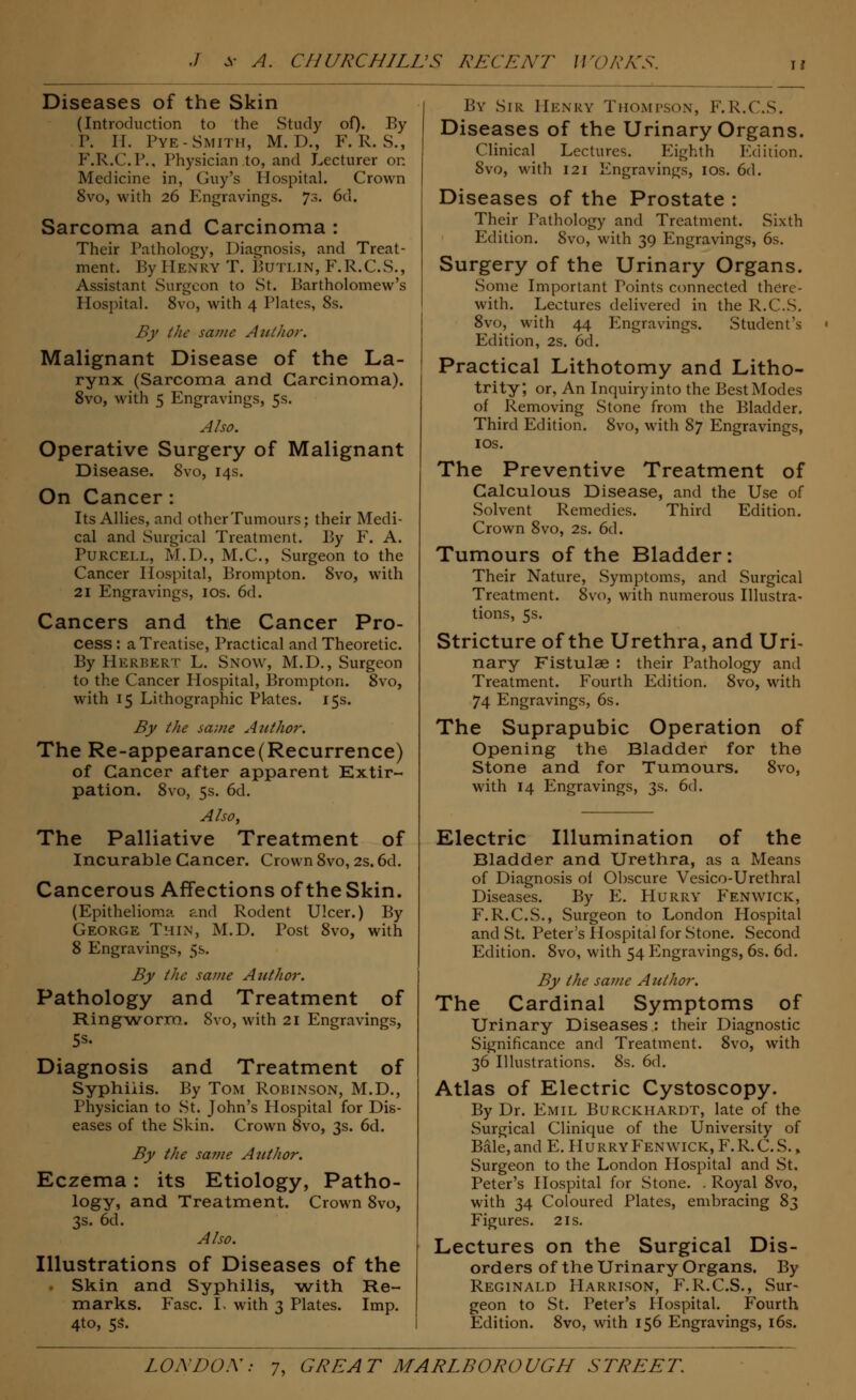 Diseases of the Skin (Introduction to the Study of). By P. II. Pye-Smith, M. D., F. R. S., F.R.C.P., Physician to, and Lecturer on Medicine in, Guy's Hospital. Crown 8vo, with 26 I\ngravings. 73. 6d. Sarcoma and Carcinoma : Their Pathology, Diagnosis, and Treat- ment. By Henry T. Butlin, F.R.C.S., Assistant Surgeon to St. Bartholomew's Hospital. 8vo, with 4 Plates, 8s. By the same Author. Malignant Disease of the La- rynx (Sarcoma and Carcinoma). 8vo, with 5 Engravings, 5s. Also. Operative Surgery of Malignant Disease. 8vo, 14s. On Cancer : Its Allies, and other Tumours; their Medi- cal and Surgical Treatment. By F. A. Purcell, M.D., M.C., Surgeon to the Cancer Hospital, Brompton. 8vo, with 21 Engravings, 10s. 6d. Cancers and the Cancer Pro- cess : a Treatise, Practical and Theoretic. By Herbert L. Snow, M.D., Surgeon to the Cancer Hospital, Brompton. 8vo, with 15 Lithographic Plates. 15s. By the same Author. The Re-appearance(Recurrence) of Cancer after apparent Extir- pation. 8vo, 5s. 6d. A/so, The Palliative Treatment of Incurable Cancer. Crown 8vo, 2s. 6d. Cancerous Affections of the Skin. (Epithelioma and Rodent Ulcer.) By George Thin, M.D. Post 8vo, with 8 Engravings, 5s. By the same Author. Pathology and Treatment of Ringworm. 8vo, with 21 Engravings, 5s. Diagnosis and Treatment of Syphiiis. By Tom Robinson, M.D., Physician to St. John's Plospital for Dis- eases of the Skin. Crown 8vo, 3s. 6d. By the same Author. Eczema: its Etiology, Patho- logy, and Treatment. Crown 8vo, 3s. 6d. Also. Illustrations of Diseases of the Skin and Syphilis, with Re- marks. Fasc. L with 3 Plates. Imp. 4to, 5s. By Sir Henry Thompson, F.R.CS. Diseases of the Urinary Organs. Clinical Lectures. Eighth Edition. 8vo, with 121 Engravings, 10s. 6d. Diseases of the Prostate : Their Pathology and Treatment. Sixth Edition. 8vo, with 39 Engravings, 6s. Surgery of the Urinary Organs. Some Important Points connected there- with. Lectures delivered in the R.C.S. 8vo, with 44 Engravings. Student's Edition, 2s. 6d. Practical Lithotomy and Litho- trity, or, An Inquiry into the Best Modes of Removing Stone from the Bladder. Third Edition. 8vo, with 87 Engravings, ios. The Preventive Treatment of Calculous Disease, and the Use of Solvent Remedies. Third Edition. Crown 8vo, 2s. 6d. Tumours of the Bladder: Their Nature, Symptoms, and Surgical Treatment. 8vo, with numerous Illustra- tions, 5s. Stricture of the Urethra, and Uri- nary Fistulse : their Pathology and Treatment. Fourth Edition. 8vo, with 74 Engravings, 6s. The Suprapubic Operation of Opening the Bladder for the Stone and for Tumours. 8vo, with 14 Engravings, 3s. 6d. Electric Illumination of the Bladder and Urethra, as a Means of Diagnosis of Obscure Vesico-Urethral Diseases. By E. Hurry Fenwick, F.R.C.S., Surgeon to London Hospital and St. Peter's Hospital for Stone. Second Edition. 8vo, with 54 Engravings, 6s. 6d. By the same Author. The Cardinal Symptoms of Urinary Diseases : their Diagnostic Significance and Treatment. 8vo, with 36 Illustrations. 8s. 6d. Atlas of Electric Cystoscopy. By Dr. Emil Burckhardt, late of the Surgical Clinique of the University of Bale, and E. IIurry Fenwick, F. R. C. S., Surgeon to the London Hospital and St. Peter's Hospital for Stone. . Royal 8vo, with 34 Coloured Plates, embracing 8^ Figures. 21s. Lectures on the Surgical Dis- orders of the Urinary Organs. By Reginald Harrison, F.R.CS., Sur- geon to St. Peter's Hospital. Fourth Edition. 8vo, with 156 Engravings, 16s.