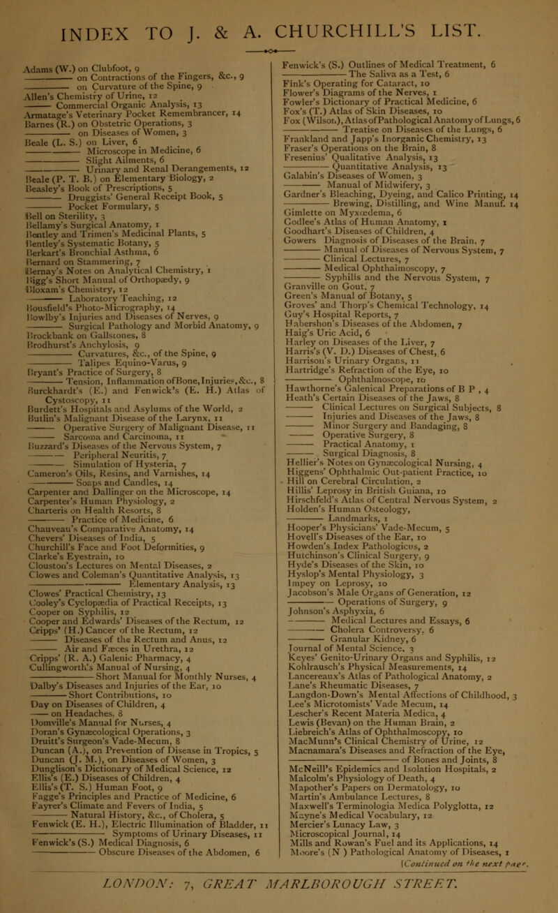 INDEX TO J. & A. CHURCHILL'S LIST. Adams (VV.) on Clubfoot, 9 on Contractions of the Fingers, &c, 9 on Curvature of the Spine, 9 Allen's Chemistry of Urine, i— Commercial Organic Analysis, 13 Armatage's Veterinary Pocket Remembrancer, 14 Barnes (R.) on Obstetric Operations, 3 on Diseases of Women, 3 Beale (L. S.) on Liver, 6 Microscope in Medicine, 6 Slight Ailments, 6 Urinary and Renal Derangements, 12 Beale (P. T. B.) on Elementary Biology, 2 Beasley's Book of Prescriptions, 5 Druggists' General Receipt Book, 5 Pocket Formulary, 5 Bell on Sterility, 3 Bellamy's Surgical Anatomy, 1 Bentley and Trimen's Medicinal Plants, 5 Bentley's Systematic Botany, 5 Berkart's Bronchial Asthma, 6 Bernard on Stammering, 7 Bernay's Notes on Analytical Chemistry, 1 Bigg's Short Manual of Orthopaedy, 9 Bloxam's Chemistry, 12 — Laboratory Teaching, 12 Bousfield's Photo-Micrography, 14 Bowlby's Injuries and Diseases of Nerves, 9 Surgical Pathology and Morbid Anatomy, 9 Brockbank on Gallstones, 8 Brodhurst's Anchylosis, 9 Curvatures, &c, of the Spine, 9 Talipes Equino-Varus, 9 Bryant's Practice of Surgery, 8 Tension, Inflammation ofBone,Injuries,&c, 8 Burckhardt's (E.) and Fen wick's (E. H.) Atlas of Cystoscopy, 11 Burdett's Hospitals and Asylums of the World, 2 Butlin's Malignant Disease of the Larynx, 11 Operative Surgery of Malignant Disease, n Sarcoma and Carcinoma, 11 Buzzard's Diseases of the Nervous System, 7 Peripheral Neuritis, 7 Simulation of Hysteria, 7 Cameron's Oils, Resins, and Varnishes, 14 Sor.jjs and Candles, 14 Carpenter and Dallinger on the Microscope, 14 Carpenter's Human Physiology, 2 Charteris on Health Resorts, 8 Practice of Medicine, 6 Chauveau's Comparative Anatomy, 14 Chevers' Diseases of India, 5 Churchill's Face and Foot Deformities, 9 Clarke's Eyestrain, 10 Clouston's Lectures on Mental Diseases, 2 Clowes and Coleman's Quantitative Analysis, 13 Elementary Analysis, 13 Clowes' Practical Chemistry, 13 t'ooley's Cyclopaedia of Practical Receipts, 13 Cooper on Syphilis, 12 Cooper and Edwards' Diseases of the Rectum, 12 Oripps' (H.) Cancer of the Rectum, 12 Diseases of the Rectum and Anus, 12 Air and Faeces in Urethra, 12 Oripps' (R. A.) Galenic Pharmacy, 4 Cullingworth's Manual of Nursing, 4 Short Manual for Monthly Nurses, 4 Dalby's Diseases and Injuries of the Ear, 10 Short Contributions, 10 Day on Diseases of Children, 4 on Headaches. 8 Domville's Manual for Nurses, 4 1 )oran's Gynaecological Operations, 3 Druitt's Surgeon's Vade-Mecum, 8 Duncan (A.), on Prevention of Disease in Tropics, 5 Duncan (J. M.)> on Diseases of Women, 3 Dunglison's Dictionary of Medical Science, 12 Ellis's (E.) Diseases of Children, 4 Ellis's (T. S.) Human Foot, 9 Kagge's Principles and Practice of Medicine, 6 Fayrer's Climate and Fevers of India, 5 Natural History, &c, of Cholera, 5 Fenwick (E. H.), Electric Illumination of Bladder, 11 Symptoms of Urinary Diseases, 11 Ken wick's (S.) Medical Diagnosis, 6 Obscure Diseases of the Abdomen, 6 Fenwick's (S.) Outlines of Medical Treatment, 6 The Saliva as a Test, 6 Fink's Operating for Cataract, 10 Flower's Diagrams of the Nerves, 1 Fowler's Dictionary of Practical Medicine, 6 Fox's (T.) Atlas of Skin Diseases, 10 Fox (Wilson), Atlas of Pathological Anatomy of Lungs, 6 Treatise on Diseases of the Lungs, 6 Frankland and Japp's Inorganic Chemistry, 13 Eraser's Operations on the Brain, 8 Fresenius' Qualitative Analysis, 13 Quantitative Analysis, 13 Galabin's Diseases of Women. 3 Manual of Midwifery, 3 Gardner's Bleaching, Dyeing, and Calico Printing, 14 — Brewing, Distilling, and Wine Manuf. 14 Gimlette on Myxojdema, 6 Codlee's Atlas of Human Anatomy, 1 Goodhart's Diseases of Children, 4 Gowers Diagnosis of Diseases of the Brain. 7 Manual of Diseases of Nervous System, 7 Clinical Lectures, 7 Medical Ophthalmoscopy, 7 Syphilis and the Nervous System, 7 Granville on Gout. 7 Green's Manual of Botany, 5 Groves' and Thorp's Chemical Technology, 14 Guy's Hospital Reports, 7 Habershon s Diseases of the Abdomen, 7 Haig's Uric Acid, 6 Harley on Diseases of the Liver, 7 Harris's (V. D.) Diseases of Chest, 6 Harrison's Urinary Organs, 11 Hartridge's Refraction of the Eye, 10 Ophthalmoscope, ia Hawthorne's Galenical Preparations of B P , 4 Heath's Certain Diseases of the Jaws, 8 Clinical Lectures on Surgical Subjects, 8 Injuries and Diseases of the Jaws, 8 Minor Surgery and Bandaging, 8 Operative Surgery, 8 Practical Anatomy, 1 Surgical Diagnosis, 8 Hellier's Notes on Gynaecological Nursing, 4 Higgens' Ophthalmic Out-patient Practice, 10 Hill on Cerebral Circulation, 2 Hillis' Leprosy in Britisli Guiana, 10 Hirschfeld's Atlas of Central Nervous System, 2 Ilolden's Human Osteology, Landmarks, 1 Hooper's Physicians' Vade-Mecum, 5 Hovell's Diseases of the Ear, 10 Howden's Index Pathologicus, 2 Hutchinson's Clinical Surgery, 9 Hyde's Diseases of the Skin, 10 Hyslop's Mental Physiology, 3 lmpey on Leprosy, 10 Jacobson's Male Organs of Generation, 12 Operations of Surgery, 9 Johnson's Asphyxia, 6 Medical Lectures and Essays, 6 — Cholera Controversy. 6 Granular Kidney, 6 Journal of Mental Science, 3 Keyes' Genito-Urinary Organs and Syphilis, 12 Kohlrausch's Physical Measurements, 14 Lancereaux's Atlas of Pathological Anatomy, 2 Lane's Rheumatic Diseases, 7 Langdon-Down's Mental Affections of Childhood, 3 Lee's Microtomists' Vade Mecuin, 14 Lescher's Recent Materia Medica, 4 Lewis (Bevan) on the Human Brain, 2 Liebreich's Atlas of Ophthalmoscopy, 10 MacMunn's Clinical Chemistry of Urine, 12 Macnamara's Diseases and Refraction of the Eye, of Bones and Joints, 8 McNeill's Epidemics and Isolation Hospitals, 2 Malcolm's Physiology of Death, 4 Mapother's Papers on Dermatology', 10 Martin's Ambulance Lectures, 8 Maxwell's Terminologia Medica Polyglotta, 12 Mayne's Medical Vocabulary, 12 Mercier's Lunacy Law, 3 Microscopical Journal, 14 Mills and Rowan's Fuel and its Applications, 14 Moore's (N ) Pathological Anatomy of Diseases, 1 {Continued on the next />/ie>