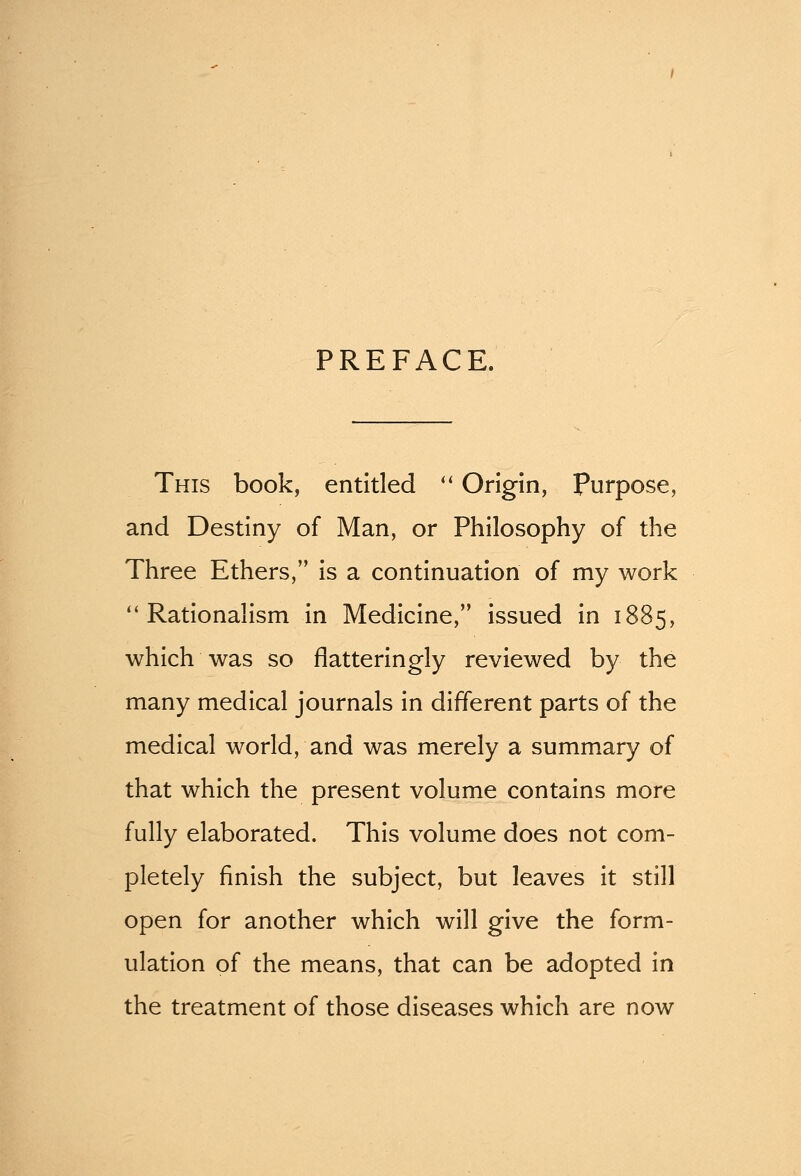 PREFACE. This book, entitled  Origin, purpose, and Destiny of Man, or Philosophy of the Three Ethers, is a continuation of my work Rationalism in Medicine, issued in 1885, which was so flatteringly reviewed by the many medical journals in different parts of the medical world, and was merely a summary of that which the present volume contains more fully elaborated. This volume does not com- pletely finish the subject, but leaves it still open for another which will give the form- ulation of the means, that can be adopted in the treatment of those diseases which are now