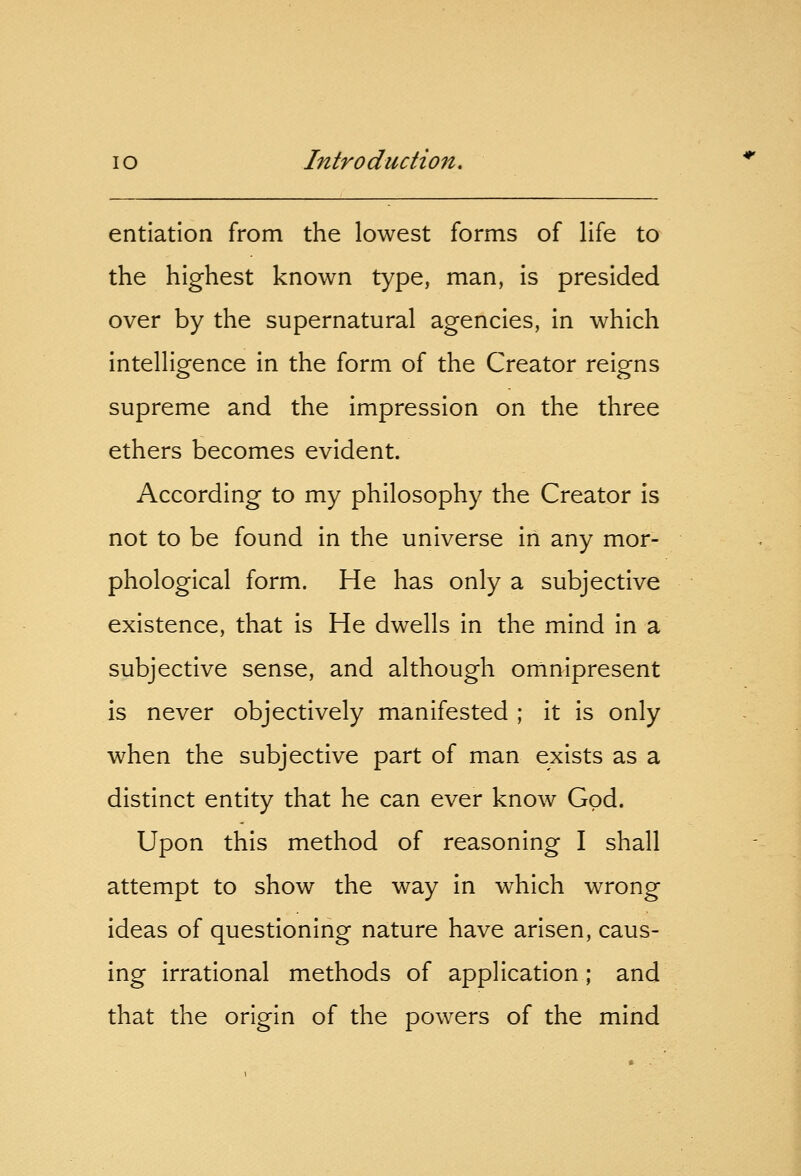 entiation from the lowest forms of life to the highest known type, man, is presided over by the supernatural agencies, in which intelligence in the form of the Creator reigns supreme and the impression on the three ethers becomes evident. According to my philosophy the Creator is not to be found in the universe in any mor- phological form. He has only a subjective existence, that is He dwells in the mind in a subjective sense, and although omnipresent is never objectively manifested ; it is only when the subjective part of man exists as a distinct entity that he can ever know God. Upon this method of reasoning I shall attempt to show the way in which wrong ideas of questioning nature have arisen, caus- ing irrational methods of application; and that the origin of the powers of the mind