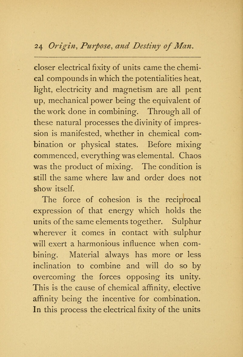 closer electrical fixity of units came the chemi- cal compounds in which the potentialities heat, light, electricity and magnetism are all pent up, mechanical power being the equivalent of the work done in combining. Through all of these natural processes the divinity of impres- sion is manifested, whether in chemical com- bination or physical states. Before mixing commenced, everything was elemental. Chaos was the product of mixing. The condition is still the same where law and order does not show itself. The force of cohesion is the reciprocal expression of that energy which holds the units of the same elements together. Sulphur wherever it comes in contact with sulphur will exert a harmonious influence when com- bining. Material always has more or less inclination to combine and will do so by overcoming the forces opposing its unity. This is the cause of chemical affinity, elective affinity being the incentive for combination. In this process the electrical fixity of the units