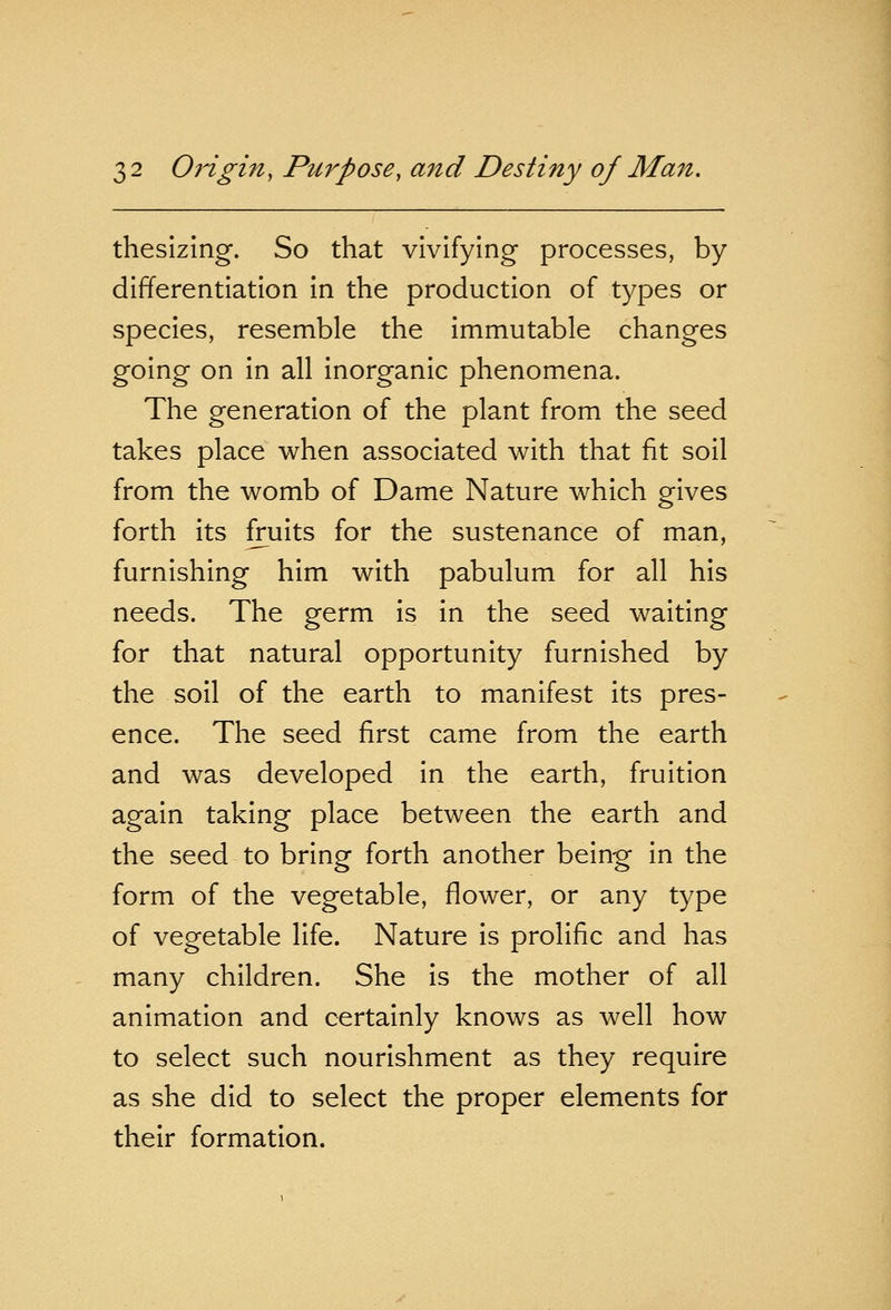 thesizing. So that vivifying processes, by differentiation in the production of types or species, resemble the immutable changes going on in all inorganic phenomena. The generation of the plant from the seed takes place when associated with that fit soil from the womb of Dame Nature which gives forth its fruits for the sustenance of man, furnishing him with pabulum for all his needs. The germ is in the seed waiting for that natural opportunity furnished by the soil of the earth to manifest its pres- ence. The seed first came from the earth and was developed in the earth, fruition again taking place between the earth and the seed to bring forth another being in the form of the vegetable, flower, or any type of vegetable life. Nature is prolific and has many children. She is the mother of all animation and certainly knows as well how to select such nourishment as they require as she did to select the proper elements for their formation.