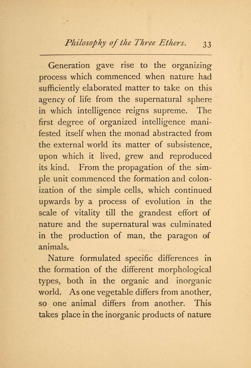 Generation gave rise to the organizing process which commenced when nature had sufficiently elaborated matter to take on this agency of life from the supernatural sphere in which intelligence reigns supreme. The first degree of organized intelligence mani- fested itself when the monad abstracted from the external world its matter of subsistence, upon which it lived, grew and reproduced its kind. From the propagation of the sim- ple unit commenced the formation and colon- ization of the simple cells, which continued upwards by a process of evolution in the scale of vitality till the grandest effort of nature and the supernatural was culminated in the production of man, the paragon of animals. Nature formulated specific differences in the formation of the different morphological types, both in the organic and inorganic world. As one vegetable differs from another, so one animal differs from another. This takes place in the inorganic products of nature