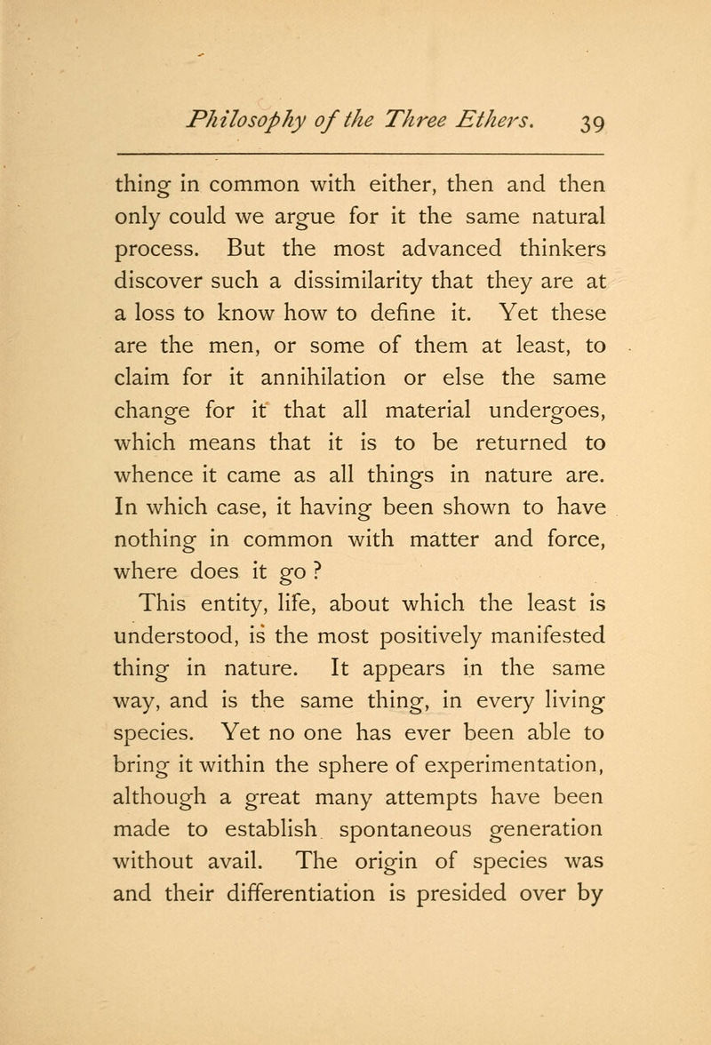 thing in common with either, then and then only could we argue for it the same natural process. But the most advanced thinkers discover such a dissimilarity that they are at a loss to know how to define it. Yet these are the men, or some of them at least, to claim for it annihilation or else the same change for it that all material undergoes, which means that it is to be returned to whence it came as all things in nature are. In which case, it having been shown to have nothing in common with matter and force, where does it go ? This entity, life, about which the least is understood, is the most positively manifested thing in nature. It appears in the same way, and is the same thing, in every living species. Yet no one has ever been able to bring it within the sphere of experimentation, although a great many attempts have been made to establish spontaneous generation without avail. The origin of species was and their differentiation is presided over by