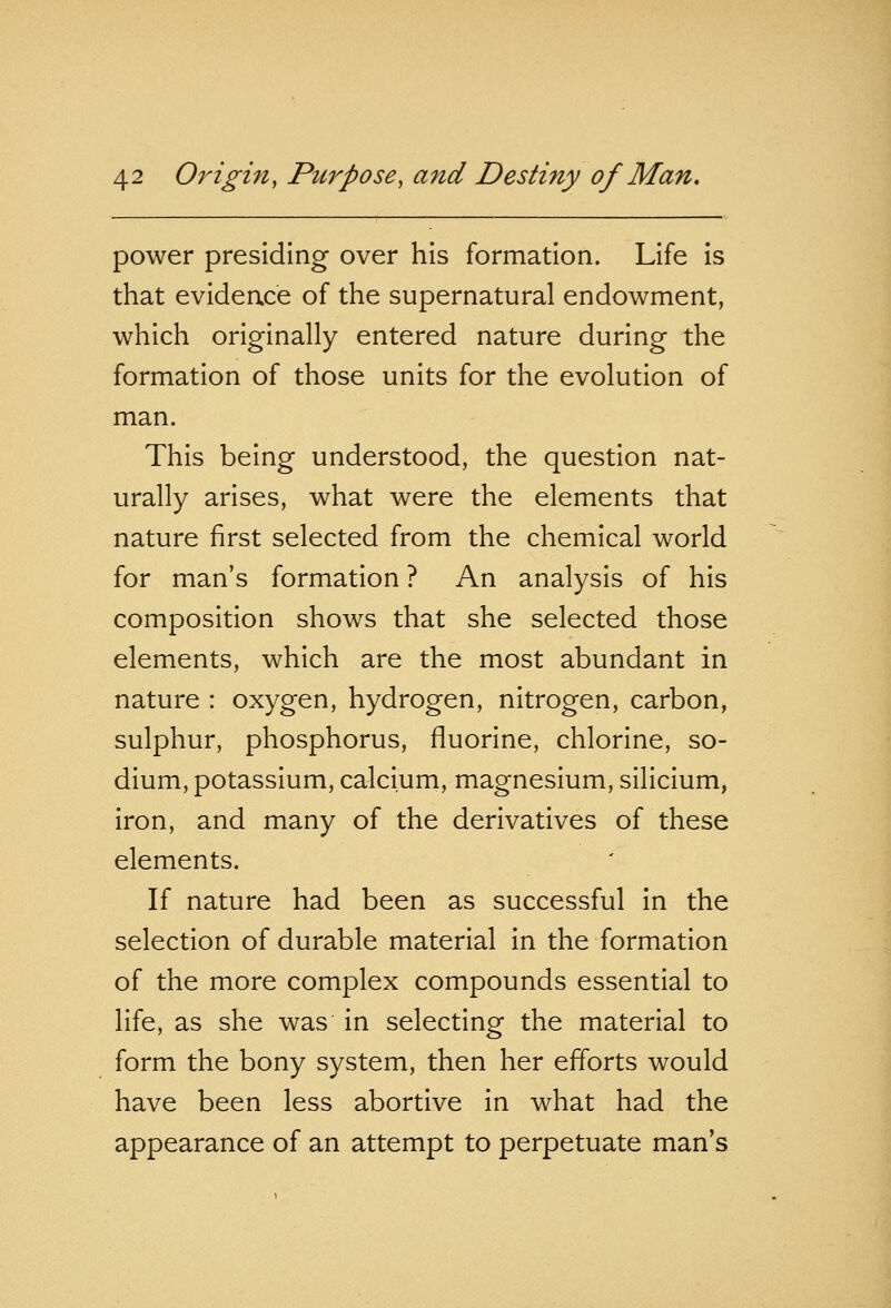 power presiding over his formation. Life is that evidence of the supernatural endowment, which originally entered nature during the formation of those units for the evolution of man. This being understood, the question nat- urally arises, what were the elements that nature first selected from the chemical world for man's formation ? An analysis of his composition shows that she selected those elements, which are the most abundant in nature : oxygen, hydrogen, nitrogen, carbon, sulphur, phosphorus, fluorine, chlorine, so- dium, potassium, calcium, magnesium, silicium, iron, and many of the derivatives of these elements. If nature had been as successful in the selection of durable material in the formation of the more complex compounds essential to life, as she was in selecting the material to form the bony system, then her efforts would have been less abortive in what had the appearance of an attempt to perpetuate man's